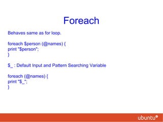 Foreach
Behaves same as for loop.
foreach $person (@names) {
print "$person";
}
$_ : Default Input and Pattern Searching Variable
foreach (@names) {
print "$_";
}
 