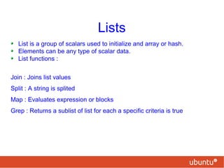 Lists
List is a group of scalars used to initialize and array or hash.
Elements can be any type of scalar data.
List functions :
Join : Joins list values
Split : A string is splited
Map : Evaluates expression or blocks
Grep : Returns a sublist of list for each a specific criteria is true
 