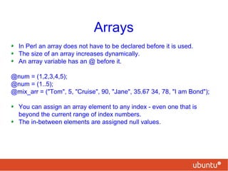 Arrays
In Perl an array does not have to be declared before it is used.
The size of an array increases dynamically.
An array variable has an @ before it.
@num = (1,2,3,4,5);
@num = (1..5);
@mix_arr = ("Tom", 5, "Cruise", 90, "Jane", 35.67 34, 78, "I am Bond");
You can assign an array element to any index - even one that is
beyond the current range of index numbers.
The in-between elements are assigned null values.
 