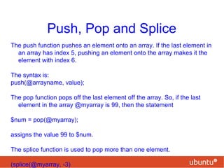 Push, Pop and Splice
The push function pushes an element onto an array. If the last element in
an array has index 5, pushing an element onto the array makes it the
element with index 6.
The syntax is:
push(@arrayname, value);
The pop function pops off the last element off the array. So, if the last
element in the array @myarray is 99, then the statement
$num = pop(@myarray);
assigns the value 99 to $num.
The splice function is used to pop more than one element.
(splice(@myarray, -3)
 