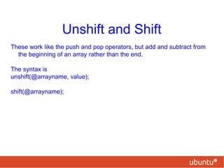 Unshift and Shift
These work like the push and pop operators, but add and subtract from
the beginning of an array rather than the end.
The syntax is
unshift(@arrayname, value);
shift(@arrayname);
 