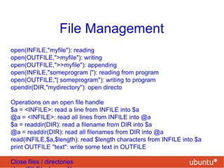 File Management
open(INFILE,"myfile"): reading
open(OUTFILE,">myfile"): writing
open(OUTFILE,">>myfile"): appending
open(INFILE,"someprogram |"): reading from program
open(OUTFILE,"| someprogram"): writing to program
opendir(DIR,"mydirectory"): open directo
Operations on an open file handle
$a = <INFILE>: read a line from INFILE into $a
@a = <INFILE>: read all lines from INFILE into @a
$a = readdir(DIR): read a filename from DIR into $a
@a = readdir(DIR): read all filenames from DIR into @a
read(INFILE,$a,$length): read $length characters from INFILE into $a
print OUTFILE "text": write some text in OUTFILE
Close files / directories
 