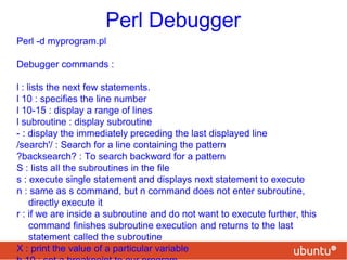 Perl Debugger
Perl -d myprogram.pl
Debugger commands :
l : lists the next few statements.
l 10 : specifies the line number
l 10-15 : display a range of lines
l subroutine : display subroutine
- : display the immediately preceding the last displayed line
/search'/ : Search for a line containing the pattern
?backsearch? : To search backword for a pattern
S : lists all the subroutines in the file
s : execute single statement and displays next statement to execute
n : same as s command, but n command does not enter subroutine,
directly execute it
r : if we are inside a subroutine and do not want to execute further, this
command finishes subroutine execution and returns to the last
statement called the subroutine
X : print the value of a particular variable
 