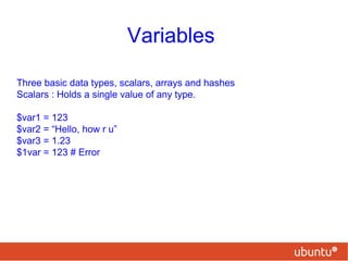 Variables
Three basic data types, scalars, arrays and hashes
Scalars : Holds a single value of any type.
$var1 = 123
$var2 = “Hello, how r u”
$var3 = 1.23
$1var = 123 # Error
 