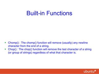 Built-in Functions
Chomp() : The chomp() function will remove (usually) any newline
character from the end of a string.
Chop() : The chop() function will remove the last character of a string
(or group of strings) regardless of what that character is.
 