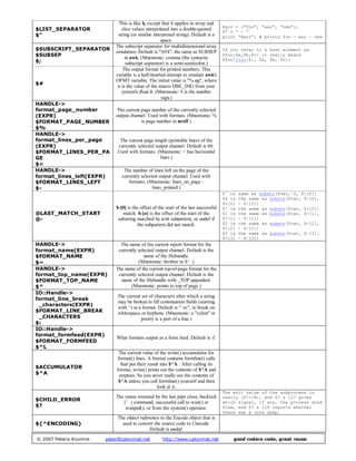 $LIST_SEPARATOR
$"
This is like $, except that it applies to array and
slice values interpolated into a double-quoted
string (or similar interpreted string). Default is a
space.
@arr = (“foo”, “esr”, “rms”);
$” = “ - ”
print “@arr”; # prints foo – esr – rms
$SUBSCRIPT_SEPARATOR
$SUBSEP
$;
The subscript separator for multidimensional array
emulation. Default is "034", the same as SUBSEP
in awk. (Mnemonic: comma (the syntactic
subscript separator) is a semi-semicolon.)
If you refer to a hash element as
$foo{$a,$b,$c} it really means
$foo{join($;, $a, $b, $c)}
$#
The output format for printed numbers. This
variable is a half-hearted attempt to emulate awk's
OFMT variable. The initial value is "%.ng", where
n is the value of the macro DBL_DIG from your
system's float.h. (Mnemonic: # is the number
sign.)
HANDLE->
format_page_number
(EXPR)
$FORMAT_PAGE_NUMBER
$%
The current page number of the currently selected
output channel. Used with formats. (Mnemonic: %
is page number in nroff.)
HANDLE->
format_lines_per_page
(EXPR)
$FORMAT_LINES_PER_PA
GE
$=
The current page length (printable lines) of the
currently selected output channel. Default is 60.
Used with formats. (Mnemonic: = has horizontal
lines.)
HANDLE->
format_lines_left(EXPR)
$FORMAT_LINES_LEFT
$-
The number of lines left on the page of the
currently selected output channel. Used with
formats. (Mnemonic: lines_on_page -
lines_printed.)
@LAST_MATCH_START
@-
$-[0] is the offset of the start of the last successful
match. $-[n] is the offset of the start of the
substring matched by n-th subpattern, or undef if
the subpattern did not match.
$` is same as substr($var, 0, $-[0])
$& is the same as substr($var, $-[0],
$+[0] - $-[0])
$' is the same as substr($var, $+[0])
$1 is the same as substr($var, $-[1],
$+[1] - $-[1])
$2 is the same as substr($var, $-[2],
$+[2] - $-[2])
$3 is the same as substr($var, $-[3],
$+[3] - $-[3])
HANDLE->
format_name(EXPR)
$FORMAT_NAME
$~
The name of the current report format for the
currently selected output channel. Default is the
name of the filehandle.
(Mnemonic: brother to $^ .)
HANDLE->
format_top_name(EXPR)
$FORMAT_TOP_NAME
$^
The name of the current top-of-page format for the
currently selected output channel. Default is the
name of the filehandle with _TOP appended.
(Mnemonic: points to top of page.)
IO::Handle->
format_line_break
_characters(EXPR)
$FORMAT_LINE_BREAK
_CHARACTERS
$:
The current set of characters after which a string
may be broken to fill continuation fields (starting
with ^) in a format. Default is " n-", to break on
whitespace or hyphens. (Mnemonic: a "colon" in
poetry is a part of a line.)
IO::Handle->
format_formfeed(EXPR)
$FORMAT_FORMFEED
$^L
What formats output as a form feed. Default is f.
$ACCUMULATOR
$^A
The current value of the write() accumulator for
format() lines. A format contains formline() calls
that put their result into $^A . After calling its
format, write() prints out the contents of $^A and
empties. So you never really see the contents of
$^A unless you call formline() yourself and then
look at it.
$CHILD_ERROR
$?
The status returned by the last pipe close, backtick
(`` ) command, successful call to wait() or
waitpid(), or from the system() operator.
The exit value of the subprocess is
really ($?>>8), and $? & 127 gives
which signal, if any, the process died
from, and $? & 128 reports whether
there was a core dump.
${^ENCODING}
The object reference to the Encode object that is
used to convert the source code to Unicode.
Default is undef.
© 2007 Peteris Krumins peter@catonmat.net http://www.catonmat.net good coders code, great reuse
 