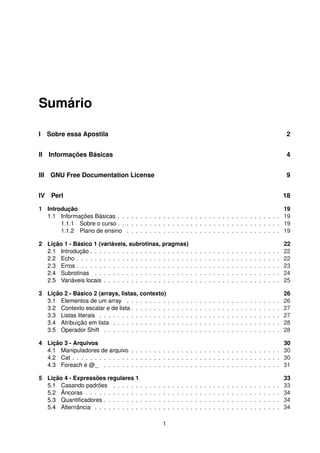 Sumário
I Sobre essa Apostila 2
II Informações Básicas 4
III GNU Free Documentation License 9
IV Perl 18
1 Introdução 19
1.1 Informações Básicas . . . . . . . . . . . . . . . . . . . . . . . . . . . . . . . . . . . . 19
1.1.1 Sobre o curso . . . . . . . . . . . . . . . . . . . . . . . . . . . . . . . . . . . . 19
1.1.2 Plano de ensino . . . . . . . . . . . . . . . . . . . . . . . . . . . . . . . . . . 19
2 Lição 1 - Básico 1 (variáveis, subrotinas, pragmas) 22
2.1 Introdução . . . . . . . . . . . . . . . . . . . . . . . . . . . . . . . . . . . . . . . . . . 22
2.2 Echo . . . . . . . . . . . . . . . . . . . . . . . . . . . . . . . . . . . . . . . . . . . . . 22
2.3 Erros . . . . . . . . . . . . . . . . . . . . . . . . . . . . . . . . . . . . . . . . . . . . . 23
2.4 Subrotinas . . . . . . . . . . . . . . . . . . . . . . . . . . . . . . . . . . . . . . . . . 24
2.5 Variáveis locais . . . . . . . . . . . . . . . . . . . . . . . . . . . . . . . . . . . . . . . 25
3 Lição 2 - Básico 2 (arrays, listas, contexto) 26
3.1 Elementos de um array . . . . . . . . . . . . . . . . . . . . . . . . . . . . . . . . . . 26
3.2 Contexto escalar e de lista . . . . . . . . . . . . . . . . . . . . . . . . . . . . . . . . . 27
3.3 Listas literais . . . . . . . . . . . . . . . . . . . . . . . . . . . . . . . . . . . . . . . . 27
3.4 Atribuição em lista . . . . . . . . . . . . . . . . . . . . . . . . . . . . . . . . . . . . . 28
3.5 Operador Shift . . . . . . . . . . . . . . . . . . . . . . . . . . . . . . . . . . . . . . . 28
4 Lição 3 - Arquivos 30
4.1 Manipuladores de arquivo . . . . . . . . . . . . . . . . . . . . . . . . . . . . . . . . . 30
4.2 Cat . . . . . . . . . . . . . . . . . . . . . . . . . . . . . . . . . . . . . . . . . . . . . . 30
4.3 Foreach e @_ . . . . . . . . . . . . . . . . . . . . . . . . . . . . . . . . . . . . . . . 31
5 Lição 4 - Expressões regulares 1 33
5.1 Casando padrões . . . . . . . . . . . . . . . . . . . . . . . . . . . . . . . . . . . . . 33
5.2 Âncoras . . . . . . . . . . . . . . . . . . . . . . . . . . . . . . . . . . . . . . . . . . . 34
5.3 Quantiﬁcadores . . . . . . . . . . . . . . . . . . . . . . . . . . . . . . . . . . . . . . . 34
5.4 Alternância . . . . . . . . . . . . . . . . . . . . . . . . . . . . . . . . . . . . . . . . . 34
1
 