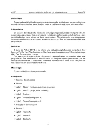 CDTC Centro de Difusão de Tecnologia e Conhecimento Brasil/DF
Público Alvo
Programadores já habituados a programação estruturada, familiarizados com conceitos como
controle de ﬂuxo e funções, e que desejem trabalhar rapidamente e de forma prática com Perl.
Pré-requisitos
Os usuários deverão já estar habituados com programação estruturada em alguma outra lin-
guagem de programação. Eles devem estar à vontade com as formas de controle de ﬂuxo e com
conceitos básicos como rotinas, variáveis e expressões. Alternativamente, uma pessoa pode
tentar acompanhar o curso ao mesmo tempo que procura por fora embasamento em lógica de
programação.
Descrição
O curso de Perl do CDTC é, por inteiro, uma tradução adaptada quase completa do livro
Learning Perl the Hard Way disponível em http://www.greenteapress.com/perl/, licenciado em pela
GNU Free Documentation License.
Sua abordagem é rápida e direta, não passando pelas deﬁnições fundamentais à lógica de
programação, mas trabalhando as idiossincrasias do Perl para aquelas pessoas que com ele
resolveram aventurar-se. O curso dura 2 semanas e é dividido em 10 lições. Cada uma pode ser
lida e absorvida em aproximadamente 1 hora.
Metodologia
O curso está dividido da seguinte maneira:
Cronograma
• Descrição das atividades
• Semana 1:
• Lição 1 - Básico 1 (variáveis, subrotinas, pragmas);
• Lição 2 - Básico 2 (arrays, listas, contexto);
• Lição 3 - Arquivos ;
• Lição 4 - Expressões regulares 1;
• Lição 5 - Expressões regulares 2;
• Avaliação de aprendizagem.
• Semana 2:
• Lição 6 - Hashes 1;
• Lição 7 - Hashes 2;
• Lição 8 - Objetos 1;
21
 