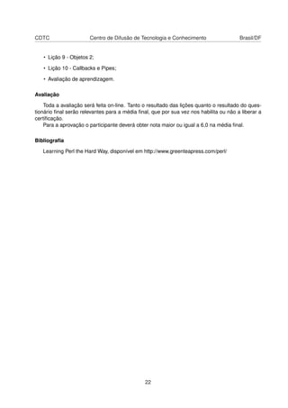 CDTC Centro de Difusão de Tecnologia e Conhecimento Brasil/DF
• Lição 9 - Objetos 2;
• Lição 10 - Callbacks e Pipes;
• Avaliação de aprendizagem.
Avaliação
Toda a avaliação será feita on-line. Tanto o resultado das lições quanto o resultado do ques-
tionário ﬁnal serão relevantes para a média ﬁnal, que por sua vez nos habilita ou não a liberar a
certiﬁcação.
Para a aprovação o participante deverá obter nota maior ou igual a 6,0 na média ﬁnal.
Bibliograﬁa
Learning Perl the Hard Way, disponível em http://www.greenteapress.com/perl/
22
 