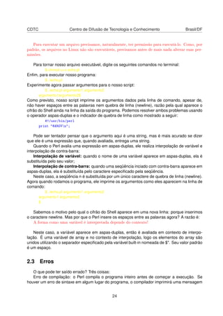 CDTC Centro de Difusão de Tecnologia e Conhecimento Brasil/DF
Para executar um arquivo precisamos, naturalmente, ter permissão para executá-lo. Como, por
padrão, os arquivos no Linux não são executáveis, precisamos antes de mais nada alterar suas per-
missões.
Para tornar nosso arquivo executável, digite os seguintes comandos no terminal:
$ chmod u+x echo.pl
Enﬁm, para executar nosso programa:
$ ./echo.pl
Experimente agora passar argumentos para o nosso script:
$ ./echo.pl argumento1 argumento2
argumento1argumento2$
Como previsto, nosso script imprime os argumentos dados pela linha de comando, apesar de,
não haver espaços entre as palavras nem quebra de linha (newline), razão pela qual aparece o
cifrão do Shell ainda na linha da saída do programa. Podemos resolver ambos problemas usando
o operador aspas-duplas e o indicador de quebra de linha como mostrado a seguir:
#!/usr/bin/perl
print "@ARGVn";
Pode ser tentador pensar que o argumento aqui é uma string, mas é mais acurado se dizer
que ele é uma expressão que, quando avaliada, entrega uma string.
Quando o Perl avalia uma expressão em aspas-duplas, ele realiza interpolação de variável e
interpolação de contra-barra:
Interpolação de variável: quando o nome de uma variável aparece em aspas-duplas, ela é
substituída pelo seu valor;
Interpolação de contra-barra: quando uma seqüência inciado com contra-barra aparece em
aspas-duplas, ela é substituída pelo caractere especiﬁcado pela seqüência.
Neste caso, a seqüência n é substituída por um único caractere de quebra de linha (newline).
Agora quando rodamos o programa, ele imprime os argumentos como eles aparecem na linha de
comando:
$ ./echo.pl argumento1 argumento2
argumento1 argumento2
$
Sabemos o motivo pelo qual o cifrão do Shell aparece em uma nova linha: porque inserimos
o caractere newline. Mas por que o Perl insere os espaços entre as palavras agora? A razão é:
A forma como uma variável é interpretada depende do contexto!
Neste caso, a variável aparece em aspas-duplas, então é avaliada em contexto de interpo-
lação. É uma variável de array e no contexto de interpolação, logo os elementos do array são
unidos utilizando o separador especiﬁcado pela variável built-in nomeada de $". Seu valor padrão
é um espaço.
2.3 Erros
O que pode ter saído errado? Três coisas:
Erro de compilação: o Perl compila o programa inteiro antes de começar a execução. Se
houver um erro de sintaxe em algum lugar do programa, o compilador imprimirá uma mensagem
24
 