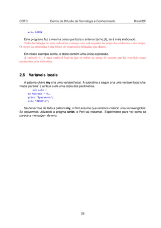 CDTC Centro de Difusão de Tecnologia e Conhecimento Brasil/DF
echo @ARGV
Este programa faz a mesma coisa que fazia o anterior (echo.pl), só é mais elaborado.
Toda declaração de uma subrotina começa com sub seguido do nome da subrotina e seu corpo.
O corpo da subrotina é um bloco de expressões fechadas em chaves.
Em nosso exemplo acima, o bloco contém uma única expressão.
A variável @_ é uma variável buit-in que se refere ao array de valores que foi recebido como
parâmetro pela subrotina.
2.5 Variáveis locais
A palavra-chave my cria uma variável local. A subrotina a seguir cria uma variável local cha-
mada ’params’ e atribue a ela uma cópia dos parâmetros.
sub echo {
my @params = @_;
print "@paramsn";
echo "@ARGVn";
Se deixarmos de lado a palavra my, o Perl assume que estamos criando uma variável global.
Se estivermos utilizando o pragma strict, o Perl vai reclamar. Experimente para ver como se
parece a mensagem de erro.
26
 
