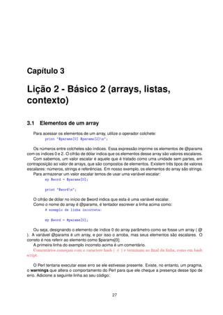 Capítulo 3
Lição 2 - Básico 2 (arrays, listas,
contexto)
3.1 Elementos de um array
Para acessar os elementos de um array, utilize o operador colchete:
print "$params[0] $params[2]n";
Os números entre colchetes são índices. Essa expressão imprime os elementos de @params
com os índices 0 e 2. O cifrão de dólar indica que os elementos desse array são valores escalares.
Com sabemos, um valor escalar é aquele que é tratado como uma unidade sem partes, em
contraposição ao valor de arrays, que são compostos de elementos. Existem três tipos de valores
escalares: números, strings e referências. Em nosso exemplo, os elementos do array são strings.
Para armazenar um valor escalar temos de usar uma variável escalar:
my $word = $params[0];
print "$wordn";
O cifrão de dólar no início de $word indica que esta é uma variável escalar.
Como o nome do array é @params, é tentador escrever a linha acima como:
# exemplo de linha incorreta:
my $word = @params[0];
Ou seja, designando o elemento de índice 0 do array parâmetro como se fosse um array ( @
). A variável @params é um array, e por isso o arroba, mas seus elementos são escalares. O
correto é nos referir ao elemento como $params[0];
A primeira linha do exemplo incorreto acima é um comentário.
Comentários começam com o caractere hash ( # ) e terminam ao nal da linha, como em bash
script.
O Perl tentaria executar esse erro se ele estivesse presente. Existe, no entanto, um pragma,
o warnings que altera o comportamento do Perl para que ele cheque a presença desse tipo de
erro. Adicione a seguinte linha ao seu código:
27
 