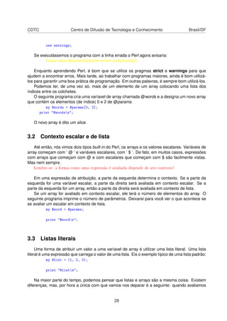 CDTC Centro de Difusão de Tecnologia e Conhecimento Brasil/DF
use warnings;
Se executássemos o programa com a linha errada o Perl agora avisaria:
Scalar value @params[0] better written as $params[0].
Enquanto aprendendo Perl, é bom que se utilize os pragmas strict e warnings para que
ajudem a encontrar erros. Mais tarde, ao trabalhar com programas maiores, ainda é bom utilizá-
los para garantir uma boa prática de programação. Em outras palavras, é sempre bom utilizá-los.
Podemos ter, de uma vez só, mais de um elemento de um array colocando uma lista dos
índices entre os colchetes.
O seguinte programa cria uma varíavel de array chamada @words e a designa um novo array
que contém os elementos (de índice) 0 e 2 de @params.
my @words = @params[0, 2];
print @wordsn;
O novo array é dito um slice.
3.2 Contexto escalar e de lista
Até então, nós vimos dois tipos built-in do Perl, os arrays e os valores escalares. Variáveis de
array começam com ’ @ ’ e variáveis escalares, com ’ $ ’. De fato, em muitos casos, expressões
com arrays que começam com @ e com escalares que começam com $ são facilmente vistas.
Mas nem sempre.
Lembre-se: a forma como uma expressão é avaliada depende de seu contexto!
Em uma expressão de atribuição, a parte da esquerda determina o contexto. Se a parte da
esquerda for uma variável escalar, a parte da direita será avaliada em contexto escalar. Se a
parte da esquerda for um array, então a parte da direita será avaliada em contexto de lista.
Se um array for avaliado em contexto escalar, ele terá o número de elementos do array. O
seguinte programa imprime o número de parâmetros. Deixarei para você ver o que acontece se
se avaliar um escalar em contexto de lista.
my $word = @params;
print $wordn;
3.3 Listas literais
Uma forma de atribuir um valor a uma varíavel de array é utilizar uma lista literal. Uma lista
literal é uma expressão que carrega o valor de uma lista. Eis o exemplo típico de uma lista padrão:
my @list = (1, 2, 3);
print @listn;
Na maior parte do tempo, podemos pensar que listas e arrays são a mesma coisa. Existem
diferenças, mas, por hora a única com que vamos nos deparar é a seguinte: quando avaliamos
28
 
