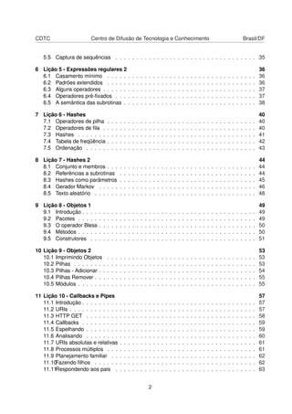 CDTC Centro de Difusão de Tecnologia e Conhecimento Brasil/DF
5.5 Captura de sequências . . . . . . . . . . . . . . . . . . . . . . . . . . . . . . . . . . 35
6 Lição 5 - Expressões regulares 2 36
6.1 Casamento mínimo . . . . . . . . . . . . . . . . . . . . . . . . . . . . . . . . . . . . 36
6.2 Padrões extendidos . . . . . . . . . . . . . . . . . . . . . . . . . . . . . . . . . . . . 36
6.3 Alguns operadores . . . . . . . . . . . . . . . . . . . . . . . . . . . . . . . . . . . . . 37
6.4 Operadores pré-ﬁxados . . . . . . . . . . . . . . . . . . . . . . . . . . . . . . . . . . 37
6.5 A semântica das subrotinas . . . . . . . . . . . . . . . . . . . . . . . . . . . . . . . . 38
7 Lição 6 - Hashes 40
7.1 Operadores de pilha . . . . . . . . . . . . . . . . . . . . . . . . . . . . . . . . . . . . 40
7.2 Operadores de ﬁla . . . . . . . . . . . . . . . . . . . . . . . . . . . . . . . . . . . . . 40
7.3 Hashes . . . . . . . . . . . . . . . . . . . . . . . . . . . . . . . . . . . . . . . . . . . 41
7.4 Tabela de freqüência . . . . . . . . . . . . . . . . . . . . . . . . . . . . . . . . . . . . 42
7.5 Ordenação . . . . . . . . . . . . . . . . . . . . . . . . . . . . . . . . . . . . . . . . . 43
8 Lição 7 - Hashes 2 44
8.1 Conjunto e membros . . . . . . . . . . . . . . . . . . . . . . . . . . . . . . . . . . . . 44
8.2 Referências a subrotinas . . . . . . . . . . . . . . . . . . . . . . . . . . . . . . . . . 44
8.3 Hashes como parâmetros . . . . . . . . . . . . . . . . . . . . . . . . . . . . . . . . . 45
8.4 Gerador Markov . . . . . . . . . . . . . . . . . . . . . . . . . . . . . . . . . . . . . . 46
8.5 Texto aleatório . . . . . . . . . . . . . . . . . . . . . . . . . . . . . . . . . . . . . . . 48
9 Lição 8 - Objetos 1 49
9.1 Introdução . . . . . . . . . . . . . . . . . . . . . . . . . . . . . . . . . . . . . . . . . . 49
9.2 Pacotes . . . . . . . . . . . . . . . . . . . . . . . . . . . . . . . . . . . . . . . . . . . 49
9.3 O operador Bless . . . . . . . . . . . . . . . . . . . . . . . . . . . . . . . . . . . . . . 50
9.4 Métodos . . . . . . . . . . . . . . . . . . . . . . . . . . . . . . . . . . . . . . . . . . . 50
9.5 Construtores . . . . . . . . . . . . . . . . . . . . . . . . . . . . . . . . . . . . . . . . 51
10 Lição 9 - Objetos 2 53
10.1 Imprimindo Objetos . . . . . . . . . . . . . . . . . . . . . . . . . . . . . . . . . . . . 53
10.2 Pilhas . . . . . . . . . . . . . . . . . . . . . . . . . . . . . . . . . . . . . . . . . . . . 53
10.3 Pilhas - Adicionar . . . . . . . . . . . . . . . . . . . . . . . . . . . . . . . . . . . . . . 54
10.4 Pilhas Remover . . . . . . . . . . . . . . . . . . . . . . . . . . . . . . . . . . . . . . . 55
10.5 Módulos . . . . . . . . . . . . . . . . . . . . . . . . . . . . . . . . . . . . . . . . . . . 55
11 Lição 10 - Callbacks e Pipes 57
11.1 Introdução . . . . . . . . . . . . . . . . . . . . . . . . . . . . . . . . . . . . . . . . . . 57
11.2 URIs . . . . . . . . . . . . . . . . . . . . . . . . . . . . . . . . . . . . . . . . . . . . . 57
11.3 HTTP GET . . . . . . . . . . . . . . . . . . . . . . . . . . . . . . . . . . . . . . . . . 58
11.4 Callbacks . . . . . . . . . . . . . . . . . . . . . . . . . . . . . . . . . . . . . . . . . . 59
11.5 Espelhando . . . . . . . . . . . . . . . . . . . . . . . . . . . . . . . . . . . . . . . . . 59
11.6 Analisando . . . . . . . . . . . . . . . . . . . . . . . . . . . . . . . . . . . . . . . . . 60
11.7 URIs absolutas e relativas . . . . . . . . . . . . . . . . . . . . . . . . . . . . . . . . . 61
11.8 Processos múltiplos . . . . . . . . . . . . . . . . . . . . . . . . . . . . . . . . . . . . 61
11.9 Planejamento familiar . . . . . . . . . . . . . . . . . . . . . . . . . . . . . . . . . . . 62
11.10Fazendo ﬁlhos . . . . . . . . . . . . . . . . . . . . . . . . . . . . . . . . . . . . . . . 62
11.11Respondendo aos pais . . . . . . . . . . . . . . . . . . . . . . . . . . . . . . . . . . 63
2
 