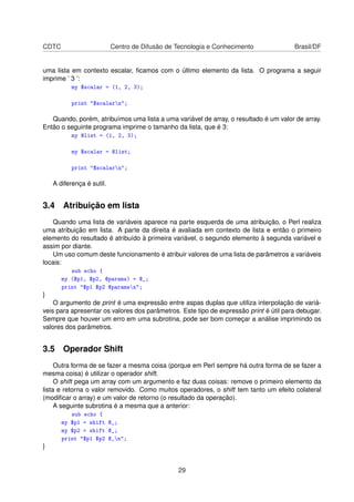 CDTC Centro de Difusão de Tecnologia e Conhecimento Brasil/DF
uma lista em contexto escalar, ﬁcamos com o último elemento da lista. O programa a seguir
imprime ’ 3 ’:
my $scalar = (1, 2, 3);
print $scalarn;
Quando, porém, atribuímos uma lista a uma variável de array, o resultado é um valor de array.
Então o seguinte programa imprime o tamanho da lista, que é 3:
my @list = (1, 2, 3);
my $scalar = @list;
print $scalarn;
A diferença é sutil.
3.4 Atribuição em lista
Quando uma lista de variáveis aparece na parte esquerda de uma atribuição, o Perl realiza
uma atribuição em lista. A parte da direita é avaliada em contexto de lista e então o primeiro
elemento do resultado é atribuído à primeira variável, o segundo elemento à segunda variável e
assim por diante.
Um uso comum deste funcionamento é atribuir valores de uma lista de parâmetros a variáveis
locais:
sub echo {
my ($p1, $p2, @params) = @_;
print $p1 $p2 @paramsn;
}
O argumento de print é uma expressão entre aspas duplas que utiliza interpolação de variá-
veis para apresentar os valores dos parâmetros. Este tipo de expressão print é útil para debugar.
Sempre que houver um erro em uma subrotina, pode ser bom começar a análise imprimindo os
valores dos parâmetros.
3.5 Operador Shift
Outra forma de se fazer a mesma coisa (porque em Perl sempre há outra forma de se fazer a
mesma coisa) é utilizar o operador shift.
O shift pega um array com um argumento e faz duas coisas: remove o primeiro elemento da
lista e retorna o valor removido. Como muitos operadores, o shift tem tanto um efeito colateral
(modiﬁcar o array) e um valor de retorno (o resultado da operação).
A seguinte subrotina é a mesma que a anterior:
sub echo {
my $p1 = shift @_;
my $p2 = shift @_;
print $p1 $p2 @_n;
}
29
 