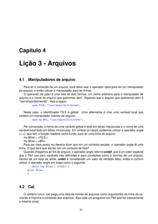 Capítulo 4
Lição 3 - Arquivos
4.1 Manipuladores de arquivo
Para ler o conteúdo de um arquivo, você deve usar o operador open para ter um manipulador
de arquivo, e então utilizar o manipulador para ler linhas.
O operando de open é uma lista de dois termos: um nome arbitrário para o manipulador de
arquivo e o nome do arquivo que queremos abrir. Digamos que o arquivo que queiramos abrir é
/usr/share/dict/words. Veja a seguir:
open FILE, /usr/share/dict/words;
Neste caso, o identiﬁcador FILE é global. Uma alternativa é criar uma variável local que
contém um manipulador indireto de arquivo:
open my $fh, /usr/share/dict/words;
Por convenção, o nome de uma variável global é todo em letras maiúsculas e o nome de uma
variável local todo em letras minúsculas. Em ambos os casos, podemos utilizar o operador angle
( ), que tem a função readline como fundo, para ler uma linha do arquivo:
my $ﬁrst = FILE;
my $ﬁrst = $fh;
Para ser mais exato, eu deveria dizer que em um contexto escalar, o operador angle lê uma
linha. O que será que ele faz em um contexto de lista?
Quando chegamos ao ﬁm do arquivo, o operador angle retorna undef, que é um valor especial
que o Perl usa para variáveis não deﬁnidas e para condições como o término de um arquivo.
Dentro de um loop de while, undef é considerado um valor de verdade falso, então é comum
utilizar o operador angle em loops como o seguinte:
while (my $line = FILE) {
print $line;
}
4.2 Cat
O utilitário Linux ’cat’ pega uma lista de nomes de arquivos como argumentos de linha de co-
mando e imprime o conteúdo dos arquivos. Aqui está um programa em Perl que faz basicamente
a mesma coisa:
31
 