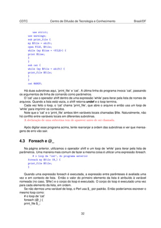 CDTC Centro de Difusão de Tecnologia e Conhecimento Brasil/DF
use strict;
use warnings;
sub print_file {
my $file = shift;
open FILE, $file;
while (my $line = FILE) {
print $line;
}
}
sub cat {
while (my $file = shift) {
print_file $file;
}
}
cat @ARGV;
Há duas subrotinas aqui, ’print_ﬁle’ e ’cat’. A última linha do programa invoca ’cat’, passando
os argumentos de linha de comando como parâmetros.
O ’cat’ usa o operador shift dentro de uma expressão ’while’ para iterar pela lista de nomes de
arquivos. Quando a lista está vazia, o shift retorna undef e o loop termina.
Cada vez feito o loop, o ’cat’ chama ’print_ﬁle’, que abre o arquivo e então usa um loop de
’while’ para imprimir os conteúdos.
Note que o ’cat’ e o ’print_ﬁle’ ambos têm variáveis locais chamadas $ﬁle. Naturalmente, não
há conﬂito entre variáveis locais em diferentes subrotinas.
A declaração de uma subrotina tem de aparecer antes de ser chamada.
Após digitar esse programa acima, tente rearranjar a ordem das subrotinas e ver que mensa-
gens de erro vão sair.
4.3 Foreach e @_
Na página anterior, utilizamos o operador shift e um loop de ’while’ para iterar pela lista de
parâmetros. Uma maneira mais comum de fazer a mesma coisa é utilizar uma expressão foreach.
# o loop de 'cat', do programa anterior
foreach my $file (@_) {
print_file $file;
}
Quando uma expressão foreach é executada, a expressão entre parênteses é avaliada uma
vez e em contexto de lista. Então o valor do primeiro elemento da lista é atribuído à variável
nomeada (no caso, ’$ﬁle’) e o corpo do loop é executado. O corpo do loop é executado uma vez
para cada elemento da lista, em ordem.
Se não dermos uma variável de loop, o Perl usa $_ por padrão. Então poderíamos escrever o
mesmo loop como:
# o loop de ’cat’
foreach (@_) {
print_ﬁle $_;
32
 