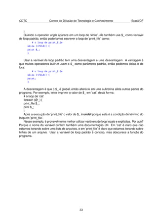 CDTC Centro de Difusão de Tecnologia e Conhecimento Brasil/DF
}
Quando o operador angle aparece em um loop de ’while’, ele também usa $_ como variável
de loop padrão, então poderíamos escrever o loop de ’print_ﬁle’ como:
# o loop de print_file
while (FILE) {
print $_;
}
Usar a variável de loop padrão tem uma desvantagem e uma desvantagem. A vantagem é
que muitos operadores built-in usam o $_ como parâmetro padrão, então podemos deixá-lo de
fora:
# o loop de print_file
while (FILE) {
print;
}
A desvantagem é que o $_ é global, então alterá-lo em uma subrotina afeta outras partes do
programa. Por exemplo, tente imprimir o valor de $_ em ’cat’, desta forma:
# o loop de ’cat’
foreach (@_) {
print_ﬁle $_;
print $_;
}
Após a execução de ’print_ﬁle’ o valor de $_ é undef porque esta é a condição de término do
loop em ’print_ﬁle’.
Nesse exemplo, é provavelmente melhor utilizar variáveis de loop locais e explícitas. Por quê?
Porque o nome da variável contém também uma documentação útil. Em ’cat’ é claro que não
estamos iterando sobre uma lista de arquivos, e em ’print_ﬁle’ é claro que estamos iterando sobre
linhas de um arquivo. Usar a variável de loop padrão é conciso, mas obscurece a função do
programa.
33
 