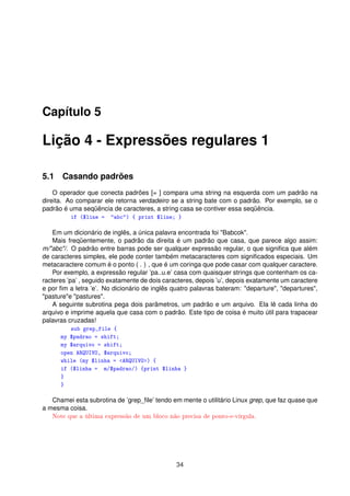 Capítulo 5
Lição 4 - Expressões regulares 1
5.1 Casando padrões
O operador que conecta padrões [= ] compara uma string na esquerda com um padrão na
direita. Ao comparar ele retorna verdadeiro se a string bate com o padrão. Por exemplo, se o
padrão é uma seqüência de caracteres, a string casa se contiver essa seqüência.
if ($line = abc) { print $line; }
Em um dicionário de inglês, a única palavra encontrada foi Babcok.
Mais freqüentemente, o padrão da direita é um padrão que casa, que parece algo assim:
m/abc/. O padrão entre barras pode ser qualquer expressão regular, o que signiﬁca que além
de caracteres simples, ele pode conter também metacaracteres com signiﬁcados especiais. Um
metacaractere comum é o ponto ( . ) , que é um coringa que pode casar com qualquer caractere.
Por exemplo, a expressão regular ’pa..u.e’ casa com quaisquer strings que contenham os ca-
racteres ’pa’ , seguido exatamente de dois caracteres, depois ’u’, depois exatamente um caractere
e por ﬁm a letra ’e’. No dicionário de inglês quatro palavras bateram: departure, departures,
pasturee pastures.
A seguinte subrotina pega dois parâmetros, um padrão e um arquivo. Ela lê cada linha do
arquivo e imprime aquela que casa com o padrão. Este tipo de coisa é muito útil para trapacear
palavras cruzadas!
sub grep_file {
my $padrao = shift;
my $arquivo = shift;
open ARQUIVO, $arquivo;
while (my $linha = ARQUIVO) {
if ($linha = m/$padrao/) {print $linha }
}
}
Chamei esta subrotina de ’grep_ﬁle’ tendo em mente o utilitário Linux grep, que faz quase que
a mesma coisa.
Note que a última expressão de um bloco não precisa de ponto-e-vírgula.
34
 
