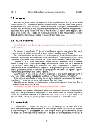CDTC Centro de Difusão de Tecnologia e Conhecimento Brasil/DF
5.2 Âncoras
Apesar do programa anterior ser útil para trapacear em palavras cruzadas, podemos fazê-lo
melhor com âncoras. Âncoras nos permitem especiﬁcar onde na linha o padrão deve aparecer.
Podemos encurtar a busca utilizando o metacaractere ˆ, que indica que o padrão deve estar no
início da linha. Ou melhor, o início do padrão deve bater com o início da linha. Analogamente, o
caractere $ indica que o padrão deve estar ao ﬁnal da linha. Ou melhor, o ﬁnal do padrão deve
casar com o ﬁnal da linha. Colocar um padrão qualquer entre os dois metacaracteres como em
ˆpadrão$, portanto, garante que o padrão deve coincidir com toda a linha.
5.3 Quantiﬁcadores
Um quanticador é parte de uma expressão regular que controla quantas vezes uma dada seqüên-
cia deve aparecer.
Por exemplo, o quantiﬁcador {2} diz que o padrão deve aparecer duas vezes. Seu uso é,
porém, um pouco truculento por se aplicar a uma parte do padrão chamada ’átomo’.
Todo caractere simples, por ele mesmo, em um padrão, é um átomo. Da mesma forma, uma
seqüência de caracteres entre parênteses também é um átomo. Ou seja, para tratar um conjunto
de mais de um caractere juntos como um único átomo, temos de colocá-los entre parênteses.
Os termos ’a+’ e ’a*’ quase representam o mesmo conjunto. A diferença é que ’a*’ também
contém a string vazia. Então o padrão ab{2} casa qualquer palavra com um ’a’ seguido de
dois ’b’s, mas o padrão (ba){2} só casaria com uma palavra que contivessa a seqüência ’ba’
repetida duas vezes, como em ’babado’. O padrão (.es.){3} casa com qualquer palavra em que o
padrão [caractere qualquer] es [caractere qualquer]apareça três vezes. Em inglês há a palavra
restlessness, por exemplo, que satisfaz o padrão.
O quantiﬁcador ’?’ especiﬁca que um átomo é opcional; ou seja, que ele pode aparecer 0 ou
uma 1 vez. Então o padrão (in)?comum casa tanto com comumquanto com incomum.
Similarmente, o quantiﬁcador ’+’ indica que um átomo pode aparecer uma ou mais vezes e o
quantiﬁcador ’*’ indica que um átomo pode aparecer 0 ou mais vezes.
Até então, falamos sobre expressões regulares em termos de casamento de padrões. Mas há
outra forma de pensarmos sobre elas:
uma expressão regular é uma forma de denotar um conjuntos de strings.
No exemplo mais simples, a expressão regular ’abc’ representa o conjunto que contém uma
string ’abc’. Com quantiﬁcadores, os conjuntos são mais interessantes. Por exemplo, a expressão
regular ’a+’ representa o conjunto que contém a, aa, aaa, aaaa, e daí por diante. É um
conjunto inﬁnito, então é conveniente que possamos representá-lo de forma tão sucinta.
5.4 Alternância
O metacaractere ’ | ’ é como uma conjunção ’ou’; ele indica que ’ou um átomo ou o outro’.
Então a expressão regular a|b|c representa os conjuntos que contêm cada um um dos carateres
e suas combinações. O termo ˆ(des|in) casa com qualquer palavra que inicia com ’des’ ou com
’in’. Existe uma forma mais simples, no entanto, de designar um conjunto (de conjuntos) longo de
35
 