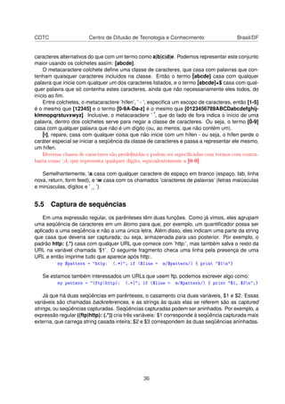 CDTC Centro de Difusão de Tecnologia e Conhecimento Brasil/DF
caracteres alternativos do que com um termo como a|b|c|d|e. Podemos representar este conjunto
maior usando os colchetes assim: [abcde].
O metacaractere colchete deﬁne uma classe de caracteres, que casa com palavras que con-
tenham quaisquer caracteres incluídos na classe. Então o termo ˆ[abcde] casa com qualquer
palavra que inicie com qualquer um dos caracteres listados, e o termo ˆ[abcde]+$ casa com qual-
quer palavra que só contenha estes caracteres, ainda que não necessariamente eles todos, do
início ao ﬁm.
Entre colchetes, o metacaractere ’hífen’, ’ - ’, especiﬁca um escopo de caracteres, então [1-5]
é o mesmo que [12345] e o termo [0-9A-Da-z] é o mesmo que [0123456789ABCDabcdefghij-
klmnopqrstuvxwyz]. Inclusive, o metacaractere ’ ˆ’, que do lado de fora indica o início de uma
palavra, dentro dos colchetes serve para negar a classe de caracteres. Ou seja, o termo [ˆ0-9]
casa com qualquer palavra que não é um dígito (ou, ao menos, que não contém um).
ˆ[ˆ-], repare, casa com qualquer coisa que não inicie com um hífen - ou seja, o hífen perde o
caráter especial se iniciar a seqüência da classe de caracteres e passa a representar ele mesmo,
um hífen.
Diversas classes de caracteres são predenidas e podem ser especicadas com termos com contra-
barra como d, que representa qualquer dígito, equivalentemente a [0-9].
Semelhantemente, s casa com qualquer caractere de espaço em branco (espaço, tab, linha
nova, return, form feed), e w casa com os chamados ’caracteres de palavras’ (letras maiúsculas
e minúsculas, dígitos e ’ _ ’).
5.5 Captura de sequências
Em uma expressão regular, os parênteses têm duas funções. Como já vimos, eles agrupam
uma seqüência de caracteres em um átomo para que, por exemplo, um quantiﬁcador possa ser
aplicado a uma seqüência e não a uma única letra. Além disso, eles indicam uma parte da string
que casa que deveria ser capturada; ou seja, armazenada para uso posterior. Por exemplo, o
padrão http: (.*) casa com qualquer URL que comece com ’http:’, mas também salva o resto da
URL na variável chamada ’$1’. O seguinte fragmento checa uma linha pela presença de uma
URL e então imprime tudo que aparece após http:.
my $pattern = http: (.*); if ($line = m/$pattern/) { print $1n}
Se estamos também interessados um URLs que usem ftp, podemos escrever algo como:
my pattern = (ftp|http): (.*); if ($line = m/$pattern/) { print $1, $2n;}
Já que há duas seqüências em parênteses, o casamento cria duas variáveis, $1 e $2. Essas
variáveis são chamadas backreferences, e as strings às quais elas se referem são as captured
strings, ou seqüências capturadas. Seqüências capturadas podem ser aninhados. Por exemplo, a
expressão regular ((ftp|http): (.*)) cria três variáveis: $1 corresponde à seqüência capturada mais
externa, que carrega string casada inteira; $2 e $3 correspondem às duas seqüências aninhadas.
36
 