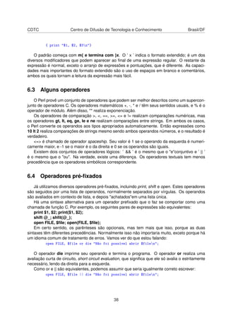 CDTC Centro de Difusão de Tecnologia e Conhecimento Brasil/DF
{ print $1, $2, $3n}
O padrão começa com m{ e termina com }x. O ’ x ’ indica o formato extendido; é um dos
diversos modiﬁcadores que podem aparecer ao ﬁnal de uma expressão regular. O restante da
expressão é normal, exceto o arranjo de expressões e pontuações, que é diferente. As capaci-
dades mais importantes do formato extendido são o uso de espaços em branco e comentários,
ambos os quais tornam a leitura da expressão mais fácil.
6.3 Alguns operadores
O Perl provê um conjunto de operadores que podem ser melhor descritos como um supercon-
junto de operadores C. Os operadores matemáticos +, -, * e / têm seus sentidos usuais, e % é o
operador de módulo. Além disso, ** realiza exponenciação.
Os operadores de comparação , , ==, =, = e != realizam comparações numéricas, mas
os operadores gt, lt, eq, ge, le e ne realizam comparações entre strings. Em ambos os casos,
o Perl converte os operandos aos tipos apropriados automaticamente. Então expressões como
10 lt 2 realiza comparações de strings mesmo sendo ambos operandos números, e o resultado é
verdadeiro.
= é chamado de operador spaceship. Seu valor é 1 se o operando da esquerda é numeri-
camente maior, e -1 se o maior é o da direita e 0 se os operandos são iguais.
Existem dois conjuntos de operadores lógicos: ’  ’ é o mesmo que o econjuntivo e ’ || ’
é o mesmo que o ou. Na verdade, existe uma diferença. Os operadores textuais tem menos
precedência que os operadores simbólicos correspondente.
6.4 Operadores pré-ﬁxados
Já utilizamos diversos operadores pré-ﬁxados, incluindo print, shift e open. Estes operadores
são seguidos por uma lista de operandos, normalmente separados por vírgulas. Os operandos
são avaliados em contexto de lista, e depois achatadosem uma lista única.
Há uma sintaxe alternativa para um operador preﬁxado que o faz se comportar como uma
chamada de função C. Por exemplo, os seguintes pares de expressões são equivalentes:
print $1, $2; print($1, $2);
shift @_; shﬁt(@_);
open FILE, $ﬁle; open(FILE, $ﬁle);
Em certo sentido, os parênteses são opcionais, mas tem mais que isso, porque as duas
sintaxes têm diferentes precedências. Normalmente isso não importaria muito, exceto porque há
um idioma comum de tratamento de erros. Vamos ver do que estou falando:
open FILE, $file or die Não foi possível abrir $filen;
O operador die imprime seu operando e termina o programa. O operador or realiza uma
avaliação curta de circuito, short circuit evaluation, que signiﬁca que ele só avalia o estritamente
necessário, lendo da direita para a esquerda.
Como or e || são equivalentes, podemos assumir que seria igualmente correto escrever:
open FILE, $file || die Não foi possível abrir $filen;
38
 
