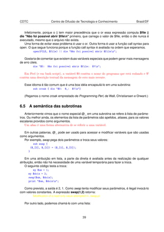 CDTC Centro de Difusão de Tecnologia e Conhecimento Brasil/DF
Infelizmente, porque o || tem maior precedência que o or essa expressão computa $ﬁle ||
die Não foi possível abrir $ﬁlen primeiro, que carrega o valor de $ﬁle, então o die nunca é
executado, mesmo que o arquivo não exista.
Uma forma de evitar esse problema é usar o or. Outra forma é usar a função call syntax para
open. O que segue funciona porque a função call syntax é avaliada na ordem que esperamos.
open(FILE, $file) || die Não foi possível abrir $filen;
Gostaria de comentar que existem duas variáveis especiais que podem gerar mais mensagens
de erro úteis.
die $0: Não foi possível abrir $file: $!n;
Em Perl (e em bash script), a variável $0 contém o nome do programa que está rodando e $!
contém uma descrição textual da mensagem de erro mais recente.
Esse idioma é tão comum que é uma boa idéia encapsulá-lo em uma subrotina:
sub croak { die $0: @_: $!n}
(Pegamos o nome croak emprestado de Programming Perl, de Wall, Christiansen e Orwant.)
6.5 A semântica das subrotinas
Anteriormente vimos que o nome especial @_ em uma subrotina se refere à lista de parâme-
tros. Ou melhor ainda, os elementos da lista de parâmetros são apelidos, aliases, para os valores
escalares providos como argumentos.
Um alias é uma forma alternativa de se referir a uma variável.
Em outras palavras, @_ pode ser usado para acessar e modiﬁcar variáveis que são usadas
como argumentos.
Por exemplo, swap pega dois parâmetros e troca seus valores:
sub swap {
($_[0], $_[1]) = ($_[1], $_[0]);
}
Em uma atribuição em lista, a parte da direita é avaliada antes da realização de qualquer
atribuição, então não há necessidade de uma variável temporária para fazer a troca.
O seguinte código testa a troca:
my $um = 1;
my $dois = 2;
swap($um, $dois);
print $um, $doisn;
Como previsto, a saída é 2, 1. Como swap tenta modiﬁcar seus parâmetros, é ilegal invocá-lo
com valores constantes. A expressão swap(1,2) retorna:
Modiﬁcation of a read-only value attempted in ./swap.pl
Por outro lado, podemos chamá-lo com uma lista:
39
 