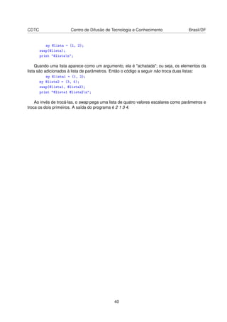 CDTC Centro de Difusão de Tecnologia e Conhecimento Brasil/DF
my @lista = (1, 2);
swap(@lista);
print @listan;
Quando uma lista aparece como um argumento, ela é achatada; ou seja, os elementos da
lista são adicionados à lista de parâmetros. Então o código a seguir não troca duas listas:
my @lista1 = (1, 2);
my @lista2 = (3, 4);
swap(@lista1, @lista2);
print @lista1 @lista2n;
Ao invés de trocá-las, o swap pega uma lista de quatro valores escalares como parâmetros e
troca os dois primeiros. A saída do programa é 2 1 3 4.
40
 