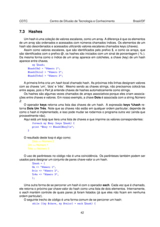 CDTC Centro de Difusão de Tecnologia e Conhecimento Brasil/DF
7.3 Hashes
Um hash é uma coleção de valores escalares, como um array. A diferença é que os elementos
de um array são ordenados e acessados com números chamados índices. Os elementos de um
hash são desordenados e acessados utilizando valores escalares chamados keys (chaves).
Assim como valores escalares, que são identiﬁcados pelo preﬁxo $, e como os arrays, que
são identiﬁcados com o preﬁxo @, os hashes são iniciados com um sinal de porcentagem ( % ).
Da mesma forma como o índice de um array aparece em colchetes, a chave (key) de um hash
aparece entre chaves.
my %hash;
$hash{Um} = Número 1;
$hash{Dois} = Número 2;
$hash{Três} = Número 3;
A primeira linha cria um hash local chamado hash. As próximas três linhas designam valores
com as chaves ’um’, ’dois’ e ’três’. Mesmo sendo as chaves strings, não precisamos colocá-las
entre aspas, pois o Perl já entende chaves de hashes automaticamente como strings.
Os hashes são algumas vezes chamados de arrays associativos porque eles criam associa-
ções entre chaves e valores. Em nosso exemplo, a chave Dois é associada com a string Número
2.
O operador keys retorna uma lista das chaves de um hash. A expressão keys %hash re-
torna Dois Um Três. Note que as chaves não estão em qualquer ordem particular; depende de
como o hash é implementado, e isso pode mudar se rodarmos o programa outra vez (ainda que
provavelmente não).
Aqui está um loop que itera uma lista de chaves e que imprime os valores correspondentes:
foreach my $key (keys %hash) {
print $key = $hash{$key}n;
}
O resultado deste loop é algo como:
Dois = Número 2
Um = Número 1
Três = Número 3
O uso de parênteses no código não é uma coincidência. Os parênteses também podem ser
usados para designar um conjunto de pares chave-valor a um hash.
%hash = (
Um = Número 1,
Dois = Número 2,
Três = Número 3,
);
Uma outra forma de se percorrer um hash é com o operador each. Cada vez que é chamado,
ele retorna o próximo par chave-valor do hash como uma lista de dois elementos. Internamente,
o each mantém controle de quais pares já foram listados (já que eles não ﬁcam em nenhuma
ordem particular).
O seguinte trecho de código é uma forma comum de se percorrer um hash:
while ((my $chave, my $valor) = each %hash) {
42
 