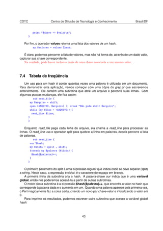 CDTC Centro de Difusão de Tecnologia e Conhecimento Brasil/DF
print $chave = $valorn;
}
Por ﬁm, o operador values retorna uma lista dos valores de um hash.
my @valores = values %hash;
É claro, podemos percorrer a lista de valores, mas não há forma de, através de um dado valor,
capturar sua chave correspondente.
Na verdade, pode haver inclusive mais de uma chave associada a um mesmo valor.
7.4 Tabela de freqüência
Um uso para um hash é contar quantas vezes uma palavra é utilizada em um documento.
Para demonstrar esta aplicação, vamos começar com uma cópia do grep.pl que escrevemos
anteriormente. Ele contém uma subrotina que abre um arquivo e percorre suas linhas. Com
algumas poucas mudanças, ele ﬁca assim:
sub read_file {
my $arquivo = shift;
open (ARQUIVO, $arquivo) || croak Não pude abrir $arquivo;
while (my $line = ARQUIVO) {
read_line $line;
}
}
Enquanto read_ﬁle pega cada linha do arquivo, ela chama a read_line para processar as
linhas. O read_line usa o operador split para quebrar a linha em palavras, depois percorre a lista
de palavras.
sub read_line {
our %hash;
my @lista = split , shift;
foreach my $palavra (@lista) {
$hash{$palavra}++;
}
}
O primeiro parâmetro do split é uma expressão regular que indica onde se deve separar (split)
a string. Neste caso, a expressão é trivial; é o caractere de espaço em branco.
A primeira linha da subrotina cria o hash. A palavra-chave our indica que é uma variável
global, então nós poderemos acessá-la a partir de outras subrotinas.
O motor desta subrotina é a expressão $hash{$palavra}++, que encontra o valor no hash que
corresponde à palavra dada e o aumenta em um. Quando uma palavra aparece pela primeira vez,
o Perl magicamente faz a coisa certa, criando um novo par chave-valor e inicializando o valor em
0.
Para imprimir os resultados, podemos escrever outra subrotina que acesse a variável global
hash:
43
 