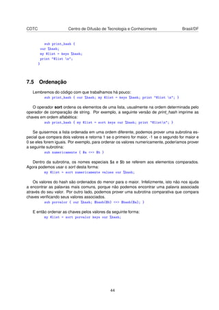 CDTC Centro de Difusão de Tecnologia e Conhecimento Brasil/DF
sub print_hash {
our %hash;
my @list = keys %hash;
print @list n;
}
7.5 Ordenação
Lembremos do código com que trabalhamos há pouco:
sub print_hash { our %hash; my @list = keys %hash; print @list n; }
O operador sort ordena os elementos de uma lista, usualmente na ordem determinada pelo
operador de comparação de string. Por exemplo, a seguinte versão de print_hash imprime as
chaves em ordem alfabética:
sub print_hash { my @list = sort keys our %hash; print @listn; }
Se quisermos a lista ordenada em uma ordem diferente, podemos prover uma subrotina es-
pecial que compara dois valores e retorna 1 se o primeiro for maior, -1 se o segundo for maior e
0 se eles forem iguais. Por exemplo, para ordenar os valores numericamente, poderíamos prover
a seguinte subrotina:
sub numericamente { $a = $b }
Dentro da subrotina, os nomes especiais $a e $b se referem aos elementos comparados.
Agora podemos usar o sort desta forma:
my @list = sort numericamente values our %hash;
Os valores do hash são ordenados do menor para o maior. Infelizmente, isto não nos ajuda
a encontrar as palavras mais comuns, porque não podemos encontrar uma palavra associada
através do seu valor. Por outro lado, podemos prover uma subrotina comparativa que compara
chaves veriﬁcando seus valores associados.
sub porvalor { our %hash; $hash{$b} = $hash{$a}; }
E então ordenar as chaves pelos valores da seguinte forma:
my @list = sort porvalor keys our %hash;
44
 