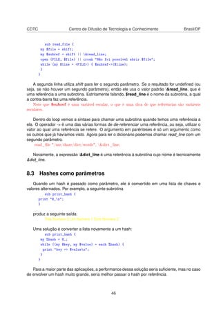 CDTC Centro de Difusão de Tecnologia e Conhecimento Brasil/DF
sub read_file {
my $file = shift;
my $subref = shift || read_line;
open (FILE, $file) || croak Não foi possível abrir $file;
while (my $line = FILE) { $subref-($line);
}
}
A segunda linha utiliza shift para ler o segundo parâmetro. Se o resultado for undeﬁned (ou
seja, se não houver um segundo parâmetro), então ele usa o valor padrão read_line, que é
uma referência a uma subrotina. Estritamente falando, $read_line é o nome da subrotina, a qual
a contra-barra faz uma referência.
Note que $subref é uma variável escalar, o que é uma dica de que referências são variáveis
escalares.
Dentro do loop vemos a sintaxe para chamar uma subrotina quando temos uma referência a
ela. O operador - é uma das várias formas de de-referenciar uma referência, ou seja, utilizar o
valor ao qual uma referência se refere. O argumento em parênteses é só um argumento como
os outros que já havíamos visto. Agora para ler o dicionário podemos chamar read_line com um
segundo parâmetro.
read_le /usr/share/dict/words, dict_line;
Novamente, a expressão dict_line é uma referência à subrotina cujo nome é tecnicamente
dict_line.
8.3 Hashes como parâmetros
Quando um hash é passado como parâmetro, ele é convertido em uma lista de chaves e
valores alternados. Por exemplo, a seguinte subrotina
sub print_hash {
print @_n;
}
produz a seguinte saída:
Três Número 3 Um Número 1 Dois Número 2
Uma solução é converter a lista novamente a um hash:
sub print_hash {
my %hash = @_;
while ((my $key, my $value) = each %hash) {
print key = $valuen;
}
}
Para a maior parte das aplicações, a performance dessa solução seria suﬁciente, mas no caso
de envolver um hash muito grande, seria melhor passar o hash por referência.
46
 