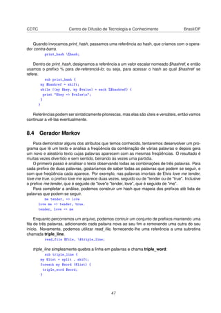 CDTC Centro de Difusão de Tecnologia e Conhecimento Brasil/DF
Quando invocamos print_hash, passamos uma referência ao hash, que criamos com o opera-
dor contra-barra.
print_hash %hash;
Dentro de print_hash, designamos a referência a um valor escalar nomeado $hashref, e então
usamos o preﬁxo % para de-referenciá-lo; ou seja, para acessar o hash ao qual $hashref se
refere.
sub print_hash {
my $hashref = shift;
while ((my $key, my $value) = each %$hashref) {
print $key = $valuen;
}
}
Referências podem ser sintaticamente pitorescas, mas elas são úteis e versáteis, então vamos
continuar a vê-las eventualmente.
8.4 Gerador Markov
Para demonstrar alguns dos atributos que temos conhecido, tentaremos desenvolver um pro-
grama que lê um texto e analisa a freqüência da combinação de várias palavras e depois gera
um novo e aleatório texto cujas palavras aparecem com as mesmas freqüências. O resultado é
muitas vezes divertido e sem sentido, beirando às vezes uma paródia.
O primeiro passo é analisar o texto observando todas as combinações de três palavras. Para
cada preﬁxo de duas palavras, gostaríamos de saber todas as palavras que podem se seguir, e
com que freqüência cada aparece. Por exemplo, nas palavras imortais de Elvis love me tender,
love me true. o preﬁxo love me aparece duas vezes, seguido ou de tender ou de true. Inclusive
o preﬁxo me tender, que é seguido de lovee tender, love, que é seguido de me.
Para completar a análise, podemos construir um hash que mapeia dos preﬁxos até lista de
palavras que podem se seguir.
me tender, = love
love me = tender, true.
tender, love = me
Enquanto percorremos um arquivo, podemos contruir um conjunto de preﬁxos mantendo uma
ﬁla de três palavras, adicionando cada palavra nova ao seu ﬁm e removendo uma outra do seu
início. Novamente, podemos utilizar read_ﬁle, fornecendo-lhe uma referência a uma subrotina
chamada triple_line.
read_file $file, triple_line;
triple_line simplesmente quebra a linha em palavras e chama triple_word:
sub triple_line {
my @list = split , shift;
foreach my $word (@list) {
triple_word $word;
}
47
 