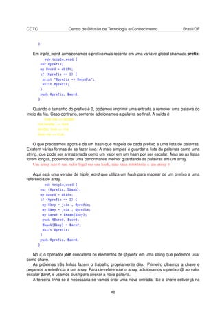 CDTC Centro de Difusão de Tecnologia e Conhecimento Brasil/DF
}
Em triple_word, armazenamos o preﬁxo mais recente em uma variável global chamada preﬁx:
sub triple_word {
our @prefix;
my $word = shift;
if (@prefix == 2) {
print @prefix = $wordn;
shift @prefix;
}
push @prefix, $word;
}
Quando o tamanho do preﬁxo é 2, podemos imprimir uma entrada e remover uma palavra do
ínicio da ﬁla. Caso contrário, somente adicionamos a palavra ao ﬁnal. A saída é:
love me = tender,
me tender, = love
tender, love = me
love me = true.
O que precisamos agora é de um hash que mapeia de cada preﬁxo a uma lista de palavras.
Existem várias formas de se fazer isso. A mais simples é guardar a lista de palavras como uma
string, que pode ser armazenada como um valor em um hash por ser escalar. Mas se as listas
forem longas, podemos ter uma performance melhor guardando as palavras em um array.
Um array não é um valor legal em um hash, mas uma referência a um array é.
Aqui está uma versão de triple_word que utiliza um hash para mapear de um preﬁxo a uma
referência de array.
sub triple_word {
our (@prefix, %hash);
my $word = shift;
if (@prefix == 2) {
my $key = join , @prefix;
my $key = join , @prefix;
my $aref = $hash{$key};
push @$aref, $word;
$hash{$key} = $aref;
shift @prefix;
}
push @prefix, $word;
}
No if, o operador join concatena os elementos de @preﬁx em uma string que podemos usar
como chave.
As próximas três linhas fazem o trabalho propriamente dito. Primeiro olhamos a chave e
pegamos a referência a um array. Para de-referenciar o array, adicionamos o preﬁxo @ ao valor
escalar $aref, e usamos push para anexar a nova palavra.
A terceira linha só é necessária se vamos criar uma nova entrada. Se a chave estiver já na
48
 