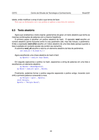 CDTC Centro de Difusão de Tecnologia e Conhecimento Brasil/DF
tabela, então modiﬁcar o array é tudo o que temos de fazer.
Note que as declarações our e my podem se aplicar a uma lista de variáveis.
8.5 Texto aleatório
Agora que analisamos o texto original, gostaríamos de gerar um texto aleatório que tenha as
mesmas combinações de palavras com a mesma freqüência.
O primeiro passo é escolher um preﬁxo aleatório do hash. O operador rand escolhe um
número aleatório (ponto ﬂutuante) entre 0 e seu parâmetro (até, mas não incluso, o parâmetro).
Então a expressão rand @list escolhe um índice aleatório de uma lista dada (porque quando a
lista é avaliada em contexto escalar ela contém seu tamanho).
A subrotina rand_elt escolhe e retorna um elemento aleatório da lista de parâmetros.
sub rand_elt { $_[rand @_] }
Agora escolhendo uma chave aleatória do hash é fácil:
my $prefix = rand_elt keys %hash;
Em seguida capturamos o preﬁxo no hash, separamos a string de palavras em uma lista e
escolhemos um elemento aleatório.
my $words = $hash{$prefix};
my $word = rand_elt split , $words;
Finalmente, podemos formar o preﬁxo seguinte separando o preﬁxo antigo, trocando (com
shift) a primeira palavra e anexando a nova.
my @triple = split , $prefix;
shift @triple;
$prefix = @triple $word;
49
 