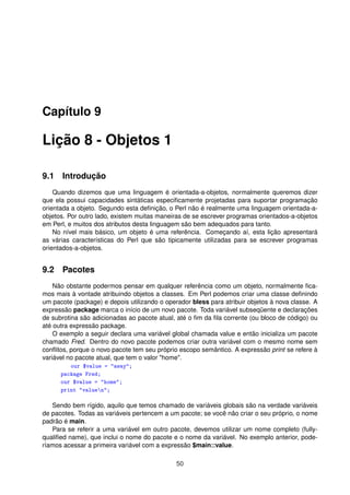 Capítulo 9
Lição 8 - Objetos 1
9.1 Introdução
Quando dizemos que uma linguagem é orientada-a-objetos, normalmente queremos dizer
que ela possui capacidades sintáticas especiﬁcamente projetadas para suportar programação
orientada a objeto. Segundo esta deﬁnição, o Perl não é realmente uma linguagem orientada-a-
objetos. Por outro lado, existem muitas maneiras de se escrever programas orientados-a-objetos
em Perl, e muitos dos atributos desta linguagem são bem adequados para tanto.
No nível mais básico, um objeto é uma referência. Começando aí, esta lição apresentará
as várias características do Perl que são tipicamente utilizadas para se escrever programas
orientados-a-objetos.
9.2 Pacotes
Não obstante podermos pensar em qualquer referência como um objeto, normalmente ﬁca-
mos mais à vontade atribuindo objetos a classes. Em Perl podemos criar uma classe deﬁnindo
um pacote (package) e depois utilizando o operador bless para atribuir objetos à nova classe. A
expressão package marca o início de um novo pacote. Toda variável subseqüente e declarações
de subrotina são adicionadas ao pacote atual, até o ﬁm da ﬁla corrente (ou bloco de código) ou
até outra expressão package.
O exemplo a seguir declara uma variável global chamada value e então inicializa um pacote
chamado Fred. Dentro do novo pacote podemos criar outra variável com o mesmo nome sem
conﬂitos, porque o novo pacote tem seu próprio escopo semântico. A expressão print se refere à
variável no pacote atual, que tem o valor home.
our $value = away;
package Fred;
our $value = home;
print valuen;
Sendo bem rígido, aquilo que temos chamado de variáveis globais são na verdade variáveis
de pacotes. Todas as variáveis pertencem a um pacote; se você não criar o seu próprio, o nome
padrão é main.
Para se referir a uma variável em outro pacote, devemos utilizar um nome completo (fully-
qualiﬁed name), que inclui o nome do pacote e o nome da variável. No exemplo anterior, pode-
ríamos acessar a primeira variável com a expressão $main::value.
50
 