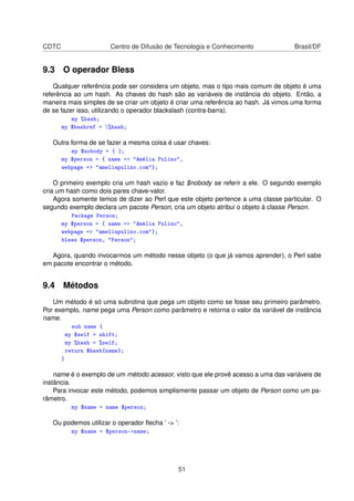 CDTC Centro de Difusão de Tecnologia e Conhecimento Brasil/DF
9.3 O operador Bless
Qualquer referência pode ser considera um objeto, mas o tipo mais comum de objeto é uma
referência ao um hash. As chaves do hash são as variáveis de instância do objeto. Então, a
maneira mais simples de se criar um objeto é criar uma referência ao hash. Já vimos uma forma
de se fazer isso, utilizando o operador blackslash (contra-barra).
my %hash;
my $hashref = %hash;
Outra forma de se fazer a mesma coisa é usar chaves:
my $nobody = { };
my $person = { name = Amélia Pulino,
webpage = ameliapulino.com};
O primeiro exemplo cria um hash vazio e faz $nobody se referir a ele. O segundo exemplo
cria um hash como dois pares chave-valor.
Agora somente temos de dizer ao Perl que este objeto pertence a uma classe particular. O
segundo exemplo declara um pacote Person, cria um objeto atribui o objeto à classe Person.
Package Person;
my $person = { name = Amélia Pulino,
webpage = ameliapulino.com};
bless $person, Person;
Agora, quando invocarmos um método nesse objeto (o que já vamos aprender), o Perl sabe
em pacote encontrar o método.
9.4 Métodos
Um método é só uma subrotina que pega um objeto como se fosse seu primeiro parâmetro.
Por exemplo, name pega uma Person como parâmetro e retorna o valor da variável de instância
name.
sub name {
my $self = shift;
my %hash = %self;
return $hash{name};
}
name é o exemplo de um método acessor, visto que ele provê acesso a uma das variáveis de
instância.
Para invocar este método, podemos simplismente passar um objeto de Person como um pa-
râmetro.
my $name = name $person;
Ou podemos utilizar o operador ﬂecha ’ - ’:
my $name = $person-name;
51
 