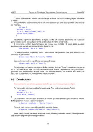 CDTC Centro de Difusão de Tecnologia e Conhecimento Brasil/DF
O último pode ajudar a manter a ilusão de que estamos utilizando uma linguagem orientada-
a-objeto.
Freqüentemente é conveniente prover um único acessor que tanto seta quanto lê uma variável
de instância.
sub name {
my $self = shift;
if (@_) { $self-{name} = shift };
return $self-{name};
}
Novamente, o primeiro parâmetro é o objeto. Se há um segundo parâmetro, ele é utilizado
para re-setar name. De qualquer forma, o valor atual de name é retornado.
E novamente, existem duas formas de se invocar esse método. O objeto pode aparecer
explicitamente como o primeiro parâmetro, desta forma:
name $person, Nella B. Yenwod;
Ou podemos utilizar o operador ﬂecha. Infelizmente, não podemos usar este operador com
uma lista de parâmetros:
$person-name Nella B. Yenwod; # ERRADO
Mas podemos resolver o problema com os parênteses:
$person-name(Nella B. Yenwod);
Em situações como esta, entusiastas do Perl gostam de dizer There’s more than one way to
do it- TMTOWTDI - ou seja, há mais de uma forma de fazê-lo. Aqueles que não gostam tanto,
por outro lado, respondem o FORHOTDW, For obscure reasons, half of them don’t work; ou
seja, por razões obscuras, metade delas não funcionam.
9.5 Construtores
Um construtor é um método, qualquer método, que cria e retorna um novo objeto.
Por convenção, contrutores são chamados new. Aqui está um construtor Person:
sub new {
my $self = { @_ };
bless $self, Person;
}
Os parâmetros são uma lista de chaves e valores que são utilizados para inicializar o hash.
Então podemos invocar o construtor assim:
my $person = new(name = Amélia Pulino);
Porém é mais comum invocá-lo usando o nome da classe:
my $person = Person-new(name = Amélia Pulino);
Neste caso, o nome da classe é enviado como primeiro parâmetro na lista, então podemos
usá-lo como segundo parâmetro para bless:
52
 