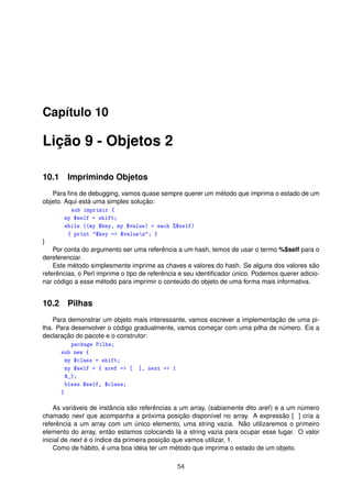 Capítulo 10
Lição 9 - Objetos 2
10.1 Imprimindo Objetos
Para ﬁns de debugging, vamos quase sempre querer um método que imprima o estado de um
objeto. Aqui está uma simples solução:
sub imprimir {
my $self = shift;
while ((my $key, my $value) = each %$self)
{ print $key = $valuen; }
}
Por conta do argumento ser uma referência a um hash, temos de usar o termo %$self para o
dereferenciar.
Este método simplesmente imprime as chaves e valores do hash. Se alguns dos valores são
referências, o Perl imprime o tipo de referência e seu identiﬁcador único. Podemos querer adicio-
nar código a esse método para imprimir o conteúdo do objeto de uma forma mais informativa.
10.2 Pilhas
Para demonstrar um objeto mais interessante, vamos escrever a implementação de uma pi-
lha. Para desenvolver o código gradualmente, vamos começar com uma pilha de número. Eis a
declaração do pacote e o construtor:
package Pilha;
sub new {
my $class = shift;
my $self = { aref = [ ], next = 1
@_};
bless $self, $class;
}
As variáveis de instância são referências a um array, (sabiamente dito aref) e a um número
chamado next que acompanha a próxima posição disponível no array. A expressão [ ] cria a
referência a um array com um único elemento, uma string vazia. Não utilizaremos o primeiro
elemento do array, então estamos colocando lá a string vazia para ocupar esse lugar. O valor
inicial de next é o índice da primeira posição que vamos utilizar, 1.
Como de hábito, é uma boa idéia ter um método que imprima o estado de um objeto.
54
 