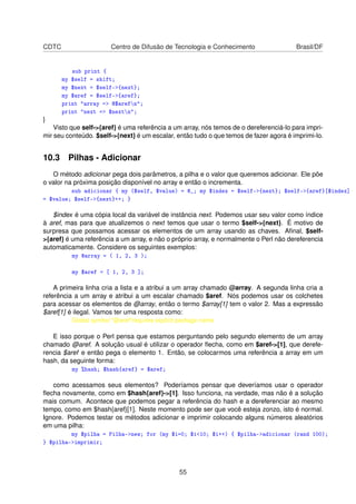 CDTC Centro de Difusão de Tecnologia e Conhecimento Brasil/DF
sub print {
my $self = shift;
my $next = $self-{next};
my $aref = $self-{aref};
print array = @$arefn;
print next = $nextn;
}
Visto que self-{aref} é uma referência a um array, nós temos de o dereferenciá-lo para impri-
mir seu conteúdo. $self-{next} é um escalar, então tudo o que temos de fazer agora é imprimi-lo.
10.3 Pilhas - Adicionar
O método adicionar pega dois parâmetros, a pilha e o valor que queremos adicionar. Ele põe
o valor na próxima posição disponível no array e então o incrementa.
sub adicionar { my ($self, $value) = @_; my $index = $self-{next}; $self-{aref}[$index]
= $value; $self-{next}++; }
$index é uma cópia local da variável de instância next. Podemos usar seu valor como índice
à aref, mas para que atualizemos o next temos que usar o termo $self-{next}. É motivo de
surpresa que possamos acessar os elementos de um array usando as chaves. Aﬁnal, $self-
{aref} é uma referência a um array, e não o próprio array, e normalmente o Perl não dereferencia
automaticamente. Considere os seguintes exemplos:
my @array = ( 1, 2, 3 );
my $aref = [ 1, 2, 3 ];
A primeira linha cria a lista e a atribui a um array chamado @array. A segunda linha cria a
referência a um array e atribui a um escalar chamado $aref. Nós podemos usar os colchetes
para acessar os elementos de @array, então o termo $array[1] tem o valor 2. Mas a expressão
$aref[1] é ilegal. Vamos ter uma resposta como:
Global symbol @arefrequires explicit package name
E isso porque o Perl pensa que estamos perguntando pelo segundo elemento de um array
chamado @aref. A solução usual é utilizar o operador ﬂecha, como em $aref-[1], que derefe-
rencia $aref e então pega o elemento 1. Então, se colocarmos uma referência a array em um
hash, da seguinte forma:
my %hash; $hash{aref} = $aref;
como acessamos seus elementos? Poderíamos pensar que deveríamos usar o operador
ﬂecha novamente, como em $hash{aref}-[1]. Isso funciona, na verdade, mas não é a solução
mais comum. Acontece que podemos pegar a referência do hash e a dereferenciar ao mesmo
tempo, como em $hash{aref}[1]. Neste momento pode ser que você esteja zonzo, isto é normal.
Ignore. Podemos testar os métodos adicionar e imprimir colocando alguns números aleatórios
em uma pilha:
my $pilha = Pilha-new; for (my $i=0; $i10; $i++) { $pilha-adicionar (rand 100);
} $pilha-imprimir;
55
 