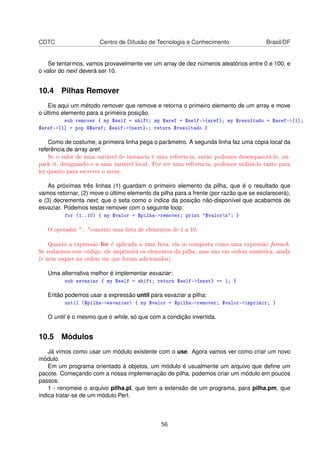 CDTC Centro de Difusão de Tecnologia e Conhecimento Brasil/DF
Se tentarmos, vamos provavelmente ver um array de dez números aleatórios entre 0 e 100, e
o valor do next deverá ser 10.
10.4 Pilhas Remover
Eis aqui um método remover que remove e retorna o primeiro elemento de um array e move
o último elemento para a primeira posição.
sub remover { my $self = shift; my $aref = $self-{aref}; my $resultado = $aref-[1];
$aref-[1] = pop @$aref; $self-{next}; return $resultado }
Como de costume, a primeira linha pega o parâmetro. A segunda linha faz uma cópia local da
referência de array aref.
Se o valor de uma variável de instância é uma referência, então podemos desempacotá-lo, un-
pack it, designando-o a uma variável local. Por ser uma referência, podemos utilizá-la tanto para
ler quanto para escrever o array.
As próximas três linhas (1) guardam o primeiro elemento da pilha, que é o resultado que
vamos retornar, (2) move o último elemento da pilha para a frente (por razão que se esclarecerá),
e (3) decrementa next, que o seta como o índice da posição não-disponível que acabamos de
esvaziar. Podemos testar remover com o seguinte loop:
for (1..10) { my $valor = $pilha-remover; print $valorn; }
O operador .. constrói uma lista de elementos de 1 a 10.
Quanto a expressão for é aplicada a uma lista, ela se comporta como uma expressão foreach.
Se rodarmos esse código, ele imprimirá os elementos da pilha, mas não em ordem numérica, ainda
(e nem sequer na ordem em que foram adicionados).
Uma alternativa melhor é implementar esvaziar:
sub esvaziar { my $self = shift; return $self-{next} == 1; }
Então podemos usar a expressão until para esvaziar a pilha:
until ($pilha-esvaziar) { my $valor = $pilha-remover; $valor-imprimir; }
O until é o mesmo que o while, só que com a condição invertida.
10.5 Módulos
Já vimos como usar um módulo existente com o use. Agora vamos ver como criar um novo
módulo.
Em um programa orientado à objetos, um módulo é usualmente um arquivo que deﬁne um
pacote. Começando com a nossa implemenação de pilha, podemos criar um módulo em poucos
passos:
1 - renomeie o arquivo pilha.pl, que tem a extensão de um programa, para pilha.pm, que
indica tratar-se de um módulo Perl.
56
 