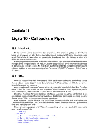 Capítulo 11
Lição 10 - Callbacks e Pipes
11.1 Introdução
Neste capítulo, vamos desenvolver dois programas. Um, chamado get.pl, usa HTTP para
baixar um arquivo de um site. Outro, chamado mirror.pl, pega uma URI como parâmetro e usa
o get.pl para baixá-lo. Na medida em que este for descobrindo links não visitados, o mirror cria
novos processos para baixá-los.
Esses programas demonstram o uso tanto dos callbacks, que provêem uma forma ﬂexível de
interagir com o código existente em módulos, quanto dos pipes, que provêem uma forma simples
de comunicação entre processos. Na medida em que formos andando, vamos brincar com alguns
módulos padrões (e com alguns nem tanto) do Perl como URI, HTTP::Request, HTML::Parser e
IO::Select.
11.2 URIs
Uma das característics mais poderosas do Perl é a sua extensa biblioteca de módulos. Muitos
desses módulos estão disponíveis na Comprehensive Perl Archive Network (CPAN), convenien-
temente localizada em cpan.org.
Alguns módulos são mais padrões que outros. Alguns módulos centrais do Perl (Perl Core Mo-
dules) podem ser considerados parte da linguagem. Outros módulos, como aqueles que vamos
usar neste capítulo, estão incluídos na vasta maioria das instalações do Perl.
Diferentes módulos oferecem diferentes interfaces. Aqueles que vamos ver tendem a ser
orientados à objetos. Eles deﬁnem uma nova classe de objetos e os métodos que neles operam.
Outros, como POSIX, provêem um conjunto de subrotinas.
Para esquentar, vamos começar com uma classe simples chamada URI, que é sigla para
Uniform Resource Identiﬁer. Uma URI é basicamente a mesma coisa que uma URL, que identiﬁca
uma fonte na World Wide Web.
Eis um programa que pega uma URL em forma de string, cria um novo objeto URI e o converte
para a sua forma canônica:
use URI;
sub main {
my $uris = shift || http://www.slashdot.com;
my $uri = URI-new($uris)-canonico;
$uris = $uri-como_string;
print $urisn;
58
 