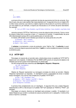 CDTC Centro de Difusão de Tecnologia e Conhecimento Brasil/DF
}
main @ARGV;
a primeira linha do main pega o parâmetro da lista de argumentos da linha de comando. Se a
lista é vazia, ela usa o valor padrão http://www.slashdot.com. A segunda linha cria um objeto URI,
e então invoca canonico, que retorna o objeto original se ele já está em sua forma canônica ou
um novo objeto se, por exemplo, o original usa maíusculas ou um número de porta redundante.
Por exemplo:
$ ./uri.pl HTTP://www.Slashdot.org:80/Index.htmlhttp://www.slashdot.org/Index.html
canonico converte HTTPem httpe torna o nome da máquina todo minúsculo. Como o nome
do arquivo (Index.html) é sensível a caso, o ’I’ maiúsculo foi mantido. O especiﬁcador de porta
:80 é desnecessário porque 80 é a porta padrão para um servidor web.
O módulo URI também provê métodos que extraem as várias partes de uma URI:
my $scheme = $uri-scheme;
my $authority = $uri-authority;
my $path = $uri-path;
O scheme é normalmente o nome do protocolo, como httpou ftp. O authority é usual-
mente o nome da máquina que provê esse fonte. O path é o nome completo do arquivo (incluindo
os diretórios pais).
11.3 HTTP GET
Para pegar um arquivo de um servidor web, o cliente deve enviar um pedido de HTTP GETe
esperar por uma resposta. A biblioteca Perl da WWW (LWP) provê um conjunto de objetos e de
métodos que tornam quase trivial implementar um cliente web.
Os três componentes que usaremos são UserAgentn, Request e Response.
use LWP::UserAgentn;
use HTTP::Request;
use HTTP::Response;
Objetos de Request representam as mensagens enviadas do cliente ao servidor; Objetos
Response representam as respostas. O UserAgentn provê a capacidade de enviar e receber
essas mensagens. Eis a forma mais simples de um pedido HTTP GET:
my $ua = LWP::UserAgent-new;
my $pedido = HTTP::Request-new(GET = $uri);
my $resposta = $ua-pedido($pedido);
print $resposta-conteudo;
A primeira linha simplesmente cria um UserAgent. A segunda linha cria o objeto Request,
especiﬁcando a URI e o fato de que é um pedido GET(em oposição ao HEADou POST, por
exemplo).
Para pegar um arquivo, dizemos ao UserAgent para procesar o pedido. O resultado é um
objeto Response que contém o conteúdo do arquivo juntamente com o cabeçalho. A última linha
extrai e imprime o conteúdo.
59
 