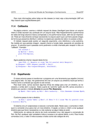 CDTC Centro de Difusão de Tecnologia e Conhecimento Brasil/DF
Para mais informações sobre todas as três classes (e mais) veja a documentação LWP em
http://search.cpan.org/dist/libwww-perl/.
11.4 Callbacks
Na página anterior, usamos o método request da classe UserAgent para baixar um arquivo
inteiro e então escrever seu conteúdo em um arquivo local. Mas freqüentemente a performance
de redes de longo alcance é baixa (comparada a uma performance local), além de ser imprevisí-
vel. Pode ser mais eﬁciente começar escrevendo no arquivo assim que o primeiro pacote chegar,
de forma que possamos distribuir o esforço na espera por pacotes da rede e no acesso a disco.
O método request pode aceitar um segundo argumento, uma referência a uma subrotina.
Na medida em que pacotes chegam, request chama a função dada, passando em porções do
arquivo. A subrotina que é passada como parâmetro e então chamada pelo receptor é dita um
callback. Exemplo:
sub callback {
my $porcao = shift;
print FILE $porcao;
}
Agora podemos chamar request desta forma:
open FILE, , $arquivo or croak Não foi possível abrir $arquivo;
my $request = HTTP::Request-new(GET = $uri);
my $response = $ua-request($request, callback);
11.5 Espelhando
O nosso próximo passo é transformar o programa em uma ferramenta que espelhe (mirrors)
uma página web. Ou seja, nós gostaríamos de criar um arquivo (ou diretório) local que tenha o
mesmo nome e conteúdo que aquele no site remoto.
Para fazer tanto, vamos escrever algumas linhas de código para criar um diretório, se ne-
cessário, e então abrir o arquivo. Dado a parte do ’caminho’ (path) da URI, vamos encontrar o
diretório pai usando o método dirname do pacote File::Basename.
my $path = $uri-path; my $dir = $uri-authority . File::Basename::dirname $path;
O próximo passo é criar o diretório.
my $res = system mkdir -p $dir; if ($res != 0) { croak Não foi possível criar
o diretório $dir};
O sistema cria um subprocesso e executa o comando dado. Neste caso, o comando é mkdir,
que é o comando Linux para criar um novo diretório. A opção -p instrui o mkdir a criar qualquer
diretório pais que forem necessários e a não reclamar se algum deles já existir.
Infelizmente, os valores de retorno de muito comandos Linux não seguem a convenção do
Perl. No Perl, qualquer valor verdadeiro indica o sucesso e os valores falsos, o erro. Para muitos
comandos Linux, o valor 0 indica sucesso e todos outros são códigos de erro.
60
 
