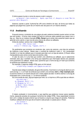 CDTC Centro de Difusão de Tecnologia e Conhecimento Brasil/DF
O último passo é juntar o nome do arquivo e abrir o arquivo:
my $arquivo = $uri-authority . $path; open FILE, , $arquivo or croak Não foi
possível abrir $arquivo;
Estamos usando a parte authorityda URI como diretório de topo, de forma que todas as
páginas que pegarmos a partir de um mesmo site vão parar em um mesmo diretório.
11.6 Analisando
Enquanto lemos o conteúdo de uma página da web, podemos também querer extrair os links
que ela contém. A forma mais simples de fazê-lo é procurar pelos padrões que casam com a
tag a. Mas há um módulo chamado HTML::Parser que é ainda mais acessível (assim que se
aprende como usá-lo), e que nos dá outra chance de utilizar os callbacks.
Antes de analisar, vamos criar o objeto Parser.
our $p = HTML::Parser-new(
start_h = [$start_tag, tagname, attr]; )
Os parâmetros que enviamos ao construtor são, como de costume, uma lista de variáveis
de instância e seus valores. Nesse caso, a variável de instância é start_h. Um manipulador
(handler) é um tipo de callback que é invocado para lidar com um tipo de evento. O Parser utiliza
manipuladores para vários outros tipos de eventos, aliás.
O valor de start_h é uma lista que contém uma referência ao callback, que é sabiamente
chamado start_tag, e também uma string que especiﬁca que informação deveria ser passada
como parâmetro ao callback. Nesse caso, queremos que o nome da tag um hash que contenha
os atributos que aparecem na tag.
Por exemplo, o seguinte código HTML gera um link textual.
a href=http://exemplo.compágina da weba
Quando esse código é analisado, ele gera três eventos. O primeiro é uma tag de abertura com
nome de tag ’ a ’ e um hash de atributos que contém uma entrada, href = http://exemplo.com.
O próximo evento é um evento textual com o texto página da web. O último evento é uma tag de
ﬁnalização com o nome de tag ’ a ’ (e nenhum atributo).
Eis uma versão de start_tag que espera por links a e imprime a URI a qual eles se referem.
sub start_tag {
my ($tagname, $attr) = @_;
if ($tagname eq a) {
my $href = $attr-{href};
print $hrefn;
}
}
O objeto analisador é incrementante, o que signiﬁca que podemos invocar parse repetida-
mente, passando porções de quaisquer tamanhos de código HTML. Essa capacidade funciona
bem com o código da seção anterior que armazena o arquivo que chega em porções. Podemos
modiﬁcar callback de forma que ele armazene cada porção e o passe para o Parser.
sub callback {
my $linha = shift;
61
 