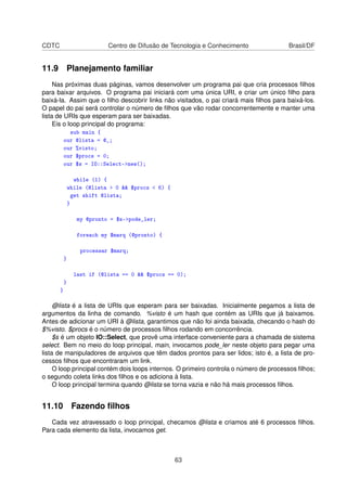 CDTC Centro de Difusão de Tecnologia e Conhecimento Brasil/DF
11.9 Planejamento familiar
Nas próximas duas páginas, vamos desenvolver um programa pai que cria processos ﬁlhos
para baixar arquivos. O programa pai iniciará com uma única URI, e criar um único ﬁlho para
baixá-la. Assim que o ﬁlho descobrir links não visitados, o pai criará mais ﬁlhos para baixá-los.
O papel do pai será controlar o número de ﬁlhos que vão rodar concorrentemente e manter uma
lista de URIs que esperam para ser baixadas.
Eis o loop principal do programa:
sub main {
our @lista = @_;
our %visto;
our $procs = 0;
our $s = IO::Select-new();
while (1) {
while (@lista  0  $procs  6) {
get shift @lista;
}
my @pronto = $s-pode_ler;
foreach my $marq (@pronto) {
processar $marq;
}
last if (@lista == 0  $procs == 0);
}
}
@lista é a lista de URIs que esperam para ser baixadas. Inicialmente pegamos a lista de
argumentos da linha de comando. %visto é um hash que contém as URIs que já baixamos.
Antes de adicionar um URI à @lista, garantimos que não foi ainda baixada, checando o hash do
$%visto. $procs é o número de processos ﬁlhos rodando em concorrência.
$s é um objeto IO::Select, que provê uma interface conveniente para a chamada de sistema
select. Bem no meio do loop principal, main, invocamos pode_ler neste objeto para pegar uma
lista de manipuladores de arquivos que têm dados prontos para ser lidos; isto é, a lista de pro-
cessos ﬁlhos que encontraram um link.
O loop principal contém dois loops internos. O primeiro controla o número de processos ﬁlhos;
o segundo coleta links dos ﬁlhos e os adiciona à lista.
O loop principal termina quando @lista se torna vazia e não há mais processos ﬁlhos.
11.10 Fazendo ﬁlhos
Cada vez atravessado o loop principal, checamos @lista e criamos até 6 processos ﬁlhos.
Para cada elemento da lista, invocamos get.
63
 