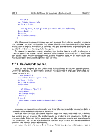CDTC Centro de Difusão de Tecnologia e Conhecimento Brasil/DF
sub get {
our (%visto, $procs, $s);
my $uris = shift;
open my $marq, ./get.pl $uris |or croak não pode bifurcar;
$visto{$uris}++;
$procs++;
$s-adicionar($marq);
}
Nós utilizamos antes o operador open para abrir arquivos. Aqui, estamos usando o open para
criar um pipe. Um pipe é um processo ﬁlho que se comunica com o processo pai através de um
manipulador de arquivo. Neste caso, o processo ﬁlho gera a saída usando o operador print, que
o pai também lê através do manipulador de arquivo.
Se o operador open tiver sucesso, atualizamos o %visto e $procs, e então adicionamos o
novo manipulador de arquivo, $marq, à lista de manipuladores de arquivos sendo monitorada
pelo objeto Select. Voltando ao loop principal, quando invocamos pode_ler, ele nos diz quais dos
manipuladores de arquivos estão prontos para ser lidos.
11.11 Respondendo aos pais
pode_ler não completa até que um ou mais manipuladores de arquivos estejam prontos.
Quando ele completa, nós percorremos a lista de manipuladores de arquivos e chamamos pro-
cessar para cada um.
sub processar {
our (@lista, %visto, $procs, $s);
my $marq = shift;
my $linha = $marq;
chomp $linha;
if ($linha eq done) {
close $marq;
$s-remove($marq);
$procs;
} else {
push @lista, $linha unless defined $visto{$linha};
}
}
processar usa o operador angle para ler uma única linha do manipulador de arquivos dado, e
usa chomp para remover o caractere de nova linha.
Às vezes não é uma boa idéia usar o operador angle com select, mas neste caso, sabemos
que sempre que um processo ﬁlho produzir dado, ele produzirá uma linha inteira. Então se
um manipulador de arquivo estiver pronto para ser lido, estaremos prontos para ler exatamente
uma linha inteira. Em uma situação diferente, o operador angle poderia bloquear esperando um
processo ﬁlho produzir o resto de uma linha.
processar lida com dois casos. Se a linha que lemos esta pronta, então sabemos que o
64
 