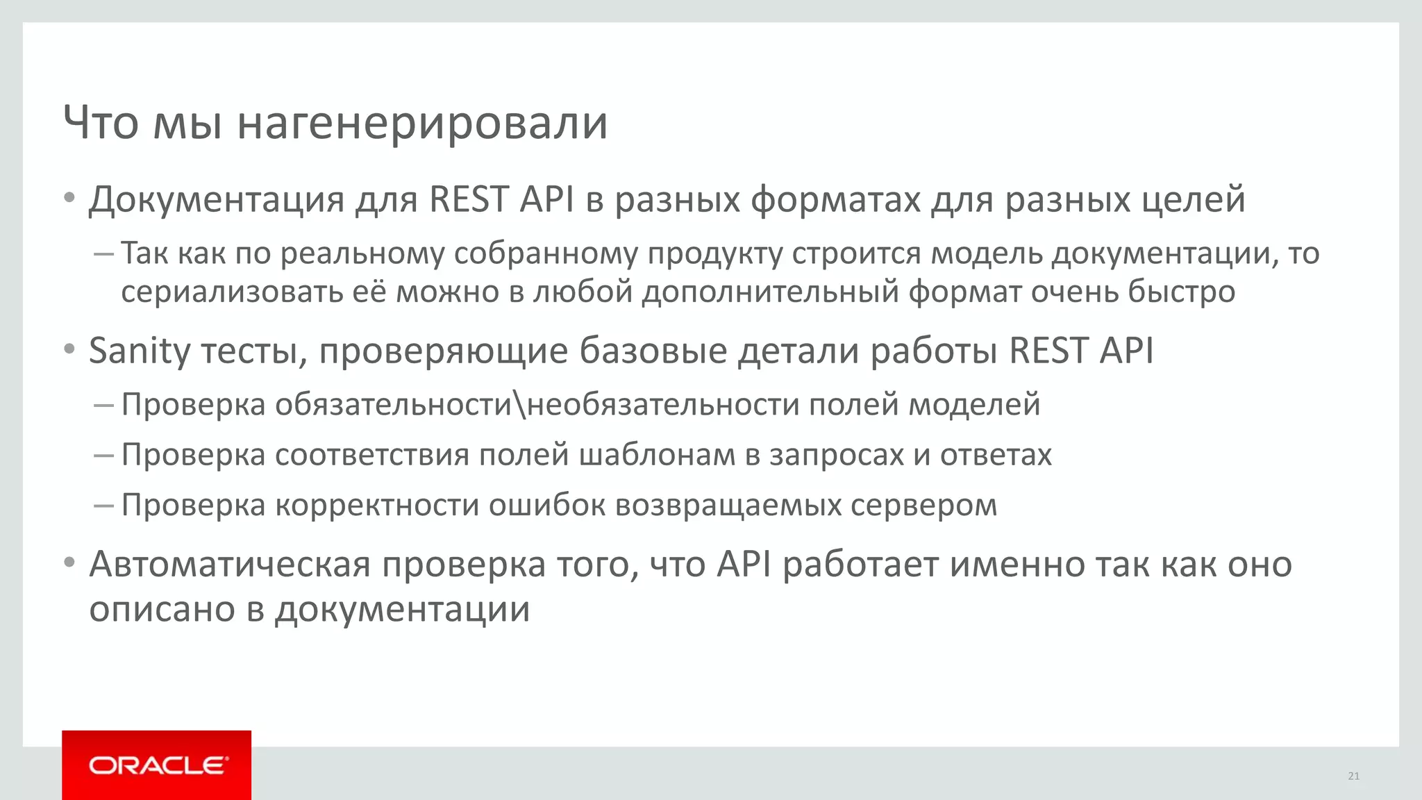 Что мы нагенерировали
• Документация для REST API в разных форматах для разных целей
– Так как по реальному собранному продукту строится модель документации, то
сериализовать её можно в любой дополнительный формат очень быстро
• Sanity тесты, проверяющие базовые детали работы REST API
– Проверка обязательностинеобязательности полей моделей
– Проверка соответствия полей шаблонам в запросах и ответах
– Проверка корректности ошибок возвращаемых сервером
• Автоматическая проверка того, что API работает именно так как оно
описано в документации
21
 