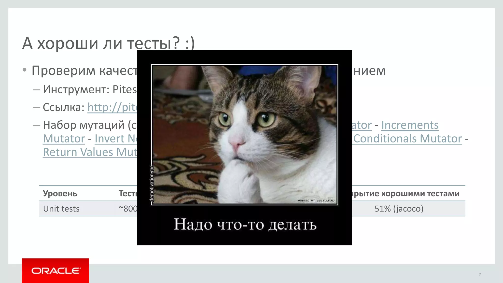 А хороши ли тесты? :)
• Проверим качество тестов мутационным тестированием
– Инструмент: Pitest
– Ссылка: http://pitest.org
– Набор мутаций (стандартный): Conditionals Boundary Mutator - Increments
Mutator - Invert Negatives Mutator - Math Mutator - Negate Conditionals Mutator -
Return Values Mutator - Void Method Calls Mutator
7
Уровень Тесты
Unit tests ~8000
Покрытие
76% (jacoco)
Тестов нашли мутации
63% (PIT)
Покрытие хорошими тестами
51% (jacoco)
 