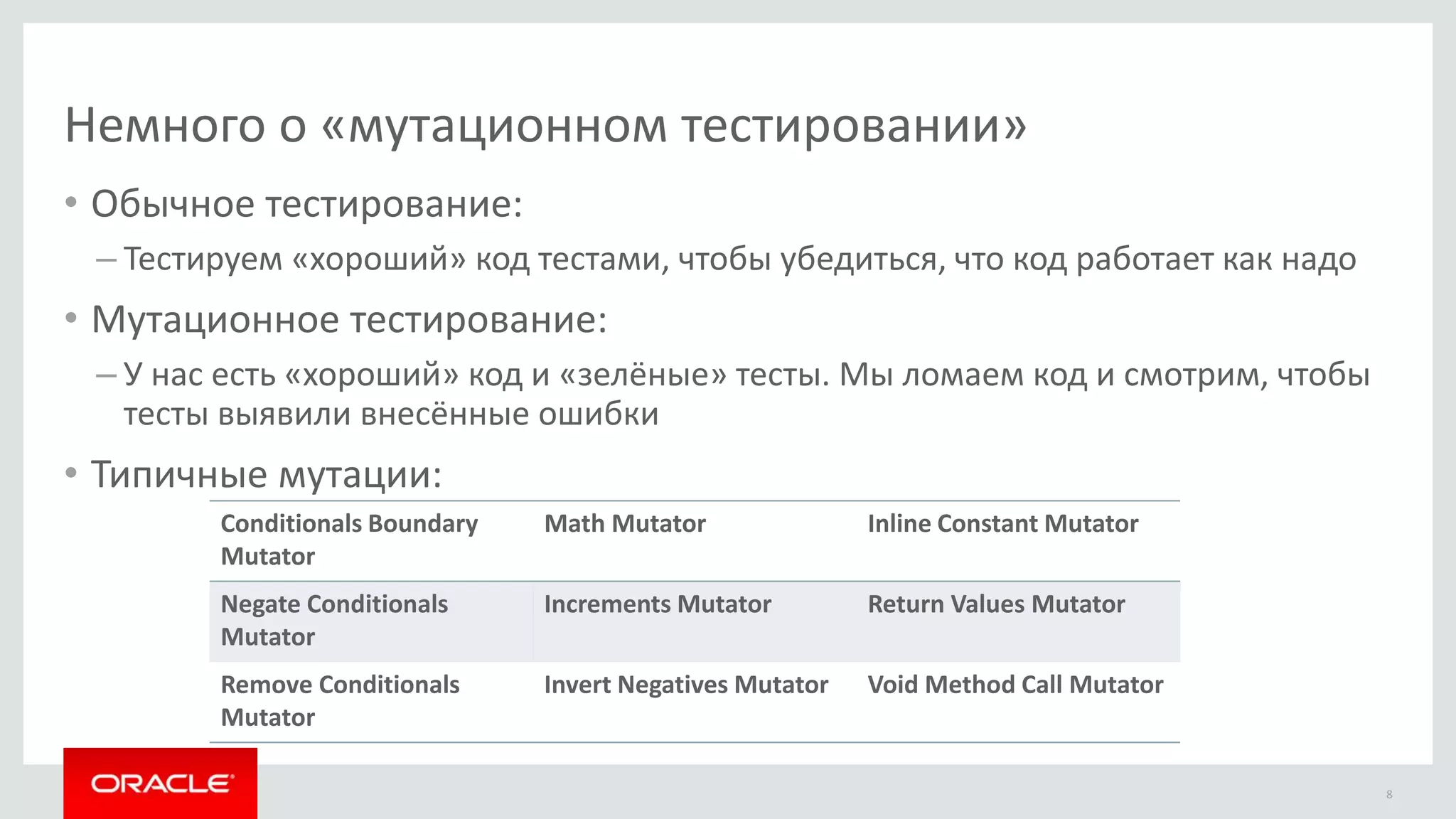Немного о «мутационном тестировании»
8
• Обычное тестирование:
– Тестируем «хороший» код тестами, чтобы убедиться, что код работает как надо
• Мутационное тестирование:
– У нас есть «хороший» код и «зелёные» тесты. Мы ломаем код и смотрим, чтобы
тесты выявили внесённые ошибки
• Типичные мутации:
Conditionals Boundary
Mutator
Math Mutator Inline Constant Mutator
Negate Conditionals
Mutator
Increments Mutator Return Values Mutator
Remove Conditionals
Mutator
Invert Negatives Mutator Void Method Call Mutator
 